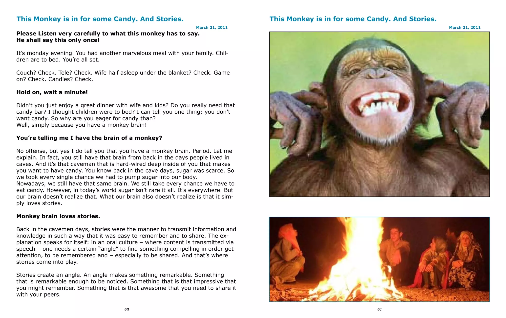 This Monkey is in for some Candy. And Stories.                                        This Monkey is in for some Candy. And Stories.
                                                                    March 21, 2011                                                     March 21, 2011
Please Listen very carefully to what this monkey has to say.
He shall say this only once!

It’s monday evening. You had another marvelous meal with your family. Chil-
dren are to bed. You’re all set.

Couch? Check. Tele? Check. Wife half asleep under the blanket? Check. Game
on? Check. Candies? Check.

Hold on, wait a minute!

Didn’t you just enjoy a great dinner with wife and kids? Do you really need that
candy bar? I thought children were to bed? I can tell you one thing: you don’t
want candy. So why are you eager for candy than?
Well, simply because you have a monkey brain!

You’re telling me I have the brain of a monkey?

No offense, but yes I do tell you that you have a monkey brain. Period. Let me
explain. In fact, you still have that brain from back in the days people lived in
caves. And it’s that caveman that is hard-wired deep inside of you that makes
you want to have candy. You know back in the cave days, sugar was scarce. So
we took every single chance we had to pump sugar into our body.
Nowadays, we still have that same brain. We still take every chance we have to
eat candy. However, in today’s world sugar isn’t rare it all. It’s everywhere. But
our brain doesn’t realize that. What our brain also doesn’t realize is that it sim-
ply loves stories.

Monkey brain loves stories.

Back in the cavemen days, stories were the manner to transmit information and
knowledge in such a way that it was easy to remember and to share. The ex-
planation speaks for itself: in an oral culture – where content is transmitted via
speech – one needs a certain “angle” to find something compelling in order get
attention, to be remembered and – especially to be shared. And that’s where
stories come into play.

Stories create an angle. An angle makes something remarkable. Something
that is remarkable enough to be noticed. Something that is that impressive that
you might remember. Something that is that awesome that you need to share it
with your peers.

                                         90                                                                        91
 