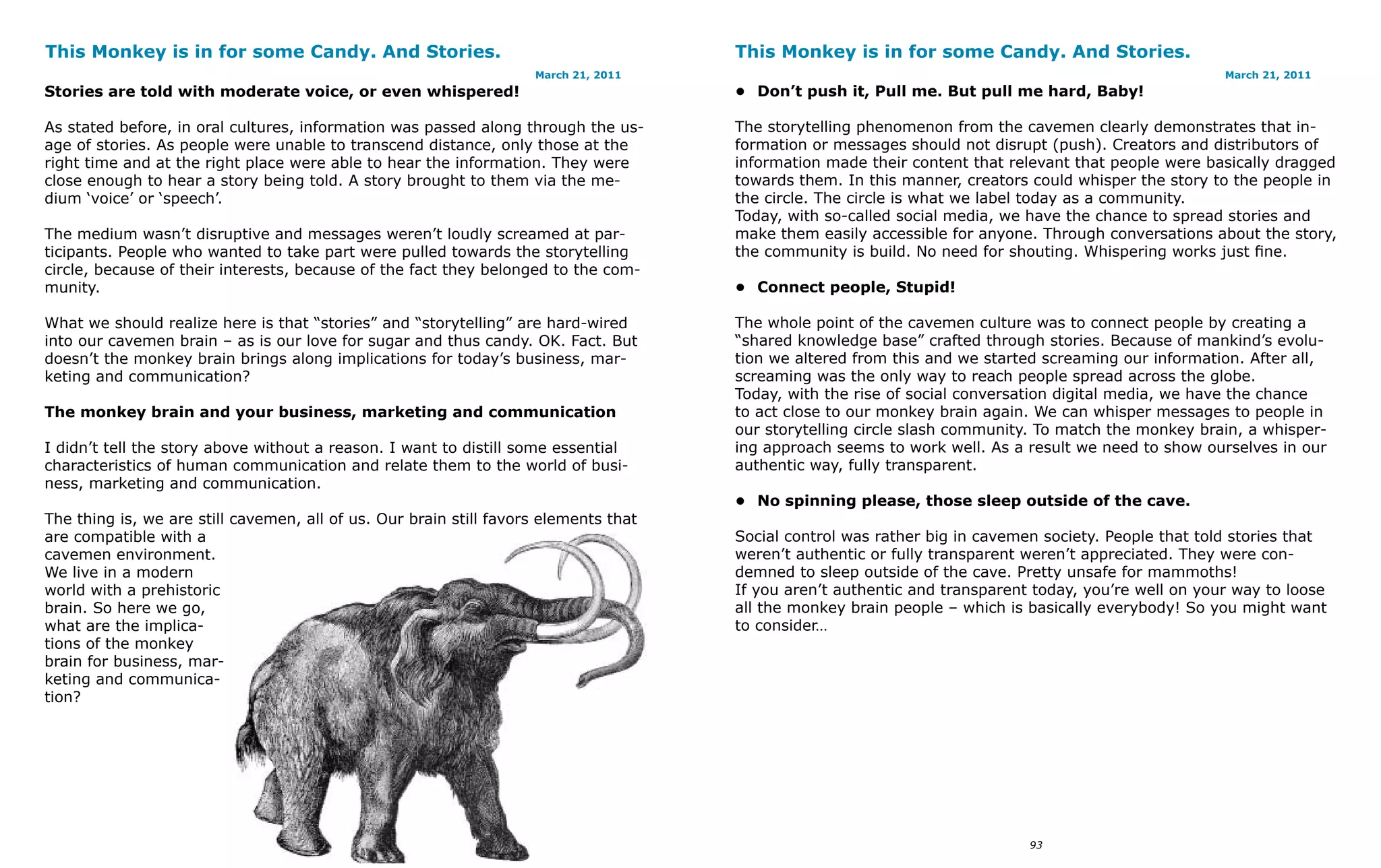 This Monkey is in for some Candy. And Stories.                                        This Monkey is in for some Candy. And Stories.
                                                                    March 21, 2011                                                                     March 21, 2011
Stories are told with moderate voice, or even whispered!                              • Don’t push it, Pull me. But pull me hard, Baby!

As stated before, in oral cultures, information was passed along through the us-      The storytelling phenomenon from the cavemen clearly demonstrates that in-
age of stories. As people were unable to transcend distance, only those at the        formation or messages should not disrupt (push). Creators and distributors of
right time and at the right place were able to hear the information. They were        information made their content that relevant that people were basically dragged
close enough to hear a story being told. A story brought to them via the me-          towards them. In this manner, creators could whisper the story to the people in
dium ‘voice’ or ‘speech’.                                                             the circle. The circle is what we label today as a community.
                                                                                      Today, with so-called social media, we have the chance to spread stories and
The medium wasn’t disruptive and messages weren’t loudly screamed at par-             make them easily accessible for anyone. Through conversations about the story,
ticipants. People who wanted to take part were pulled towards the storytelling        the community is build. No need for shouting. Whispering works just fine.
circle, because of their interests, because of the fact they belonged to the com-
munity.                                                                               • Connect people, Stupid!

What we should realize here is that “stories” and “storytelling” are hard-wired       The whole point of the cavemen culture was to connect people by creating a
into our cavemen brain – as is our love for sugar and thus candy. OK. Fact. But       “shared knowledge base” crafted through stories. Because of mankind’s evolu-
doesn’t the monkey brain brings along implications for today’s business, mar-         tion we altered from this and we started screaming our information. After all,
keting and communication?                                                             screaming was the only way to reach people spread across the globe.
                                                                                      Today, with the rise of social conversation digital media, we have the chance
The monkey brain and your business, marketing and communication                       to act close to our monkey brain again. We can whisper messages to people in
                                                                                      our storytelling circle slash community. To match the monkey brain, a whisper-
I didn’t tell the story above without a reason. I want to distill some essential      ing approach seems to work well. As a result we need to show ourselves in our
characteristics of human communication and relate them to the world of busi-          authentic way, fully transparent.
ness, marketing and communication.
                                                                                      • No spinning please, those sleep outside of the cave.
The thing is, we are still cavemen, all of us. Our brain still favors elements that
are compatible with a                                                                 Social control was rather big in cavemen society. People that told stories that
cavemen environment.                                                                  weren’t authentic or fully transparent weren’t appreciated. They were con-
We live in a modern                                                                   demned to sleep outside of the cave. Pretty unsafe for mammoths!
world with a prehistoric                                                              If you aren’t authentic and transparent today, you’re well on your way to loose
brain. So here we go,                                                                 all the monkey brain people – which is basically everybody! So you might want
what are the implica-                                                                 to consider…
tions of the monkey
brain for business, mar-
keting and communica-
tion?




                                         92                                                                                  93
 