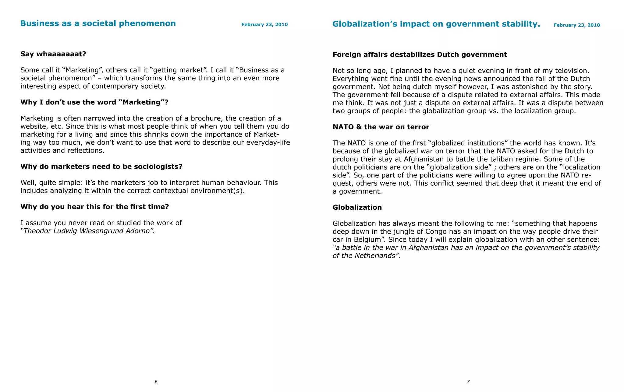 Business as a societal phenomenon                                    February 23, 2010   Globalization’s impact on government stability.                     February 23, 2010




Say whaaaaaaat?                                                                          Foreign affairs destabilizes Dutch government

Some call it “Marketing”, others call it “getting market”. I call it “Business as a      Not so long ago, I planned to have a quiet evening in front of my television.
societal phenomenon” – which transforms the same thing into an even more                 Everything went fine until the evening news announced the fall of the Dutch
interesting aspect of contemporary society.                                              government. Not being dutch myself however, I was astonished by the story.
                                                                                         The government fell because of a dispute related to external affairs. This made
Why I don’t use the word “Marketing”?                                                    me think. It was not just a dispute on external affairs. It was a dispute between
                                                                                         two groups of people: the globalization group vs. the localization group.
Marketing is often narrowed into the creation of a brochure, the creation of a
website, etc. Since this is what most people think of when you tell them you do          NATO & the war on terror
marketing for a living and since this shrinks down the importance of Market-
ing way too much, we don’t want to use that word to describe our everyday-life           The NATO is one of the first “globalized institutions” the world has known. It’s
activities and reflections.                                                              because of the globalized war on terror that the NATO asked for the Dutch to
                                                                                         prolong their stay at Afghanistan to battle the taliban regime. Some of the
Why do marketers need to be sociologists?                                                dutch politicians are on the “globalization side” ; others are on the “localization
                                                                                         side”. So, one part of the politicians were willing to agree upon the NATO re-
Well, quite simple: it’s the marketers job to interpret human behaviour. This            quest, others were not. This conflict seemed that deep that it meant the end of
includes analyzing it within the correct contextual environment(s).                      a government.

Why do you hear this for the first time?                                                 Globalization

I assume you never read or studied the work of                                           Globalization has always meant the following to me: “something that happens
“Theodor Ludwig Wiesengrund Adorno”.                                                     deep down in the jungle of Congo has an impact on the way people drive their
                                                                                         car in Belgium”. Since today I will explain globalization with an other sentence:
                                                                                         “a battle in the war in Afghanistan has an impact on the government’s stability
                                                                                         of the Netherlands”.




                                          6                                                                                       7
 