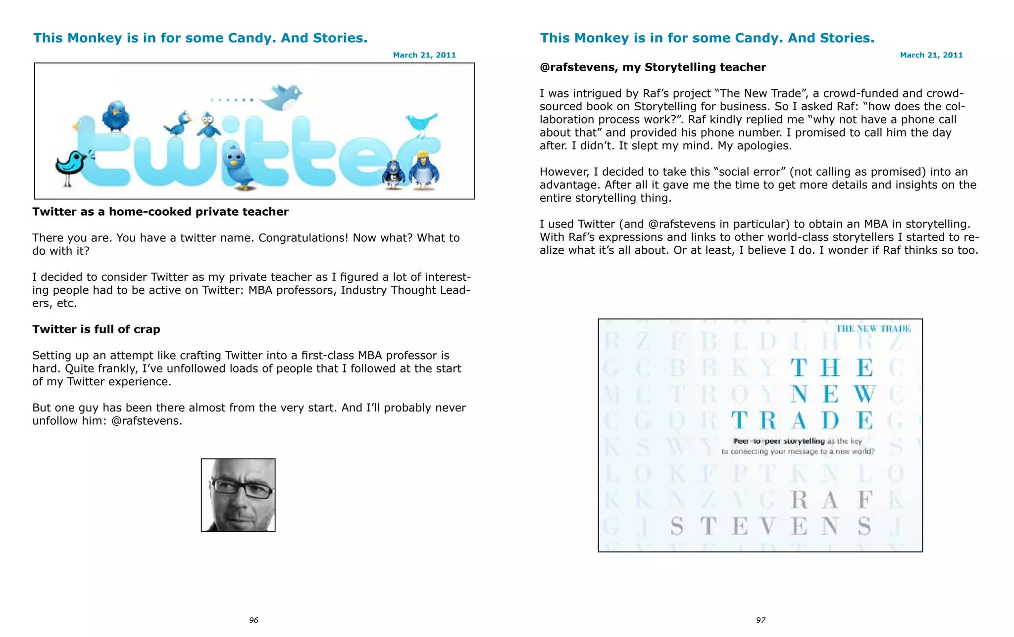 This Monkey is in for some Candy. And Stories.                                        This Monkey is in for some Candy. And Stories.
                                                                    March 21, 2011                                                                          March 21, 2011
                                                                                      @rafstevens, my Storytelling teacher

                                                                                      I was intrigued by Raf’s project “The New Trade”, a crowd-funded and crowd-
                                                                                      sourced book on Storytelling for business. So I asked Raf: “how does the col-
                                                                                      laboration process work?”. Raf kindly replied me “why not have a phone call
                                                                                      about that” and provided his phone number. I promised to call him the day
                                                                                      after. I didn’t. It slept my mind. My apologies.

                                                                                      However, I decided to take this “social error” (not calling as promised) into an
                                                                                      advantage. After all it gave me the time to get more details and insights on the
                                                                                      entire storytelling thing.
Twitter as a home-cooked private teacher
                                                                                      I used Twitter (and @rafstevens in particular) to obtain an MBA in storytelling.
There you are. You have a twitter name. Congratulations! Now what? What to            With Raf’s expressions and links to other world-class storytellers I started to re-
do with it?                                                                           alize what it’s all about. Or at least, I believe I do. I wonder if Raf thinks so too.

I decided to consider Twitter as my private teacher as I figured a lot of interest-
ing people had to be active on Twitter: MBA professors, Industry Thought Lead-
ers, etc.

Twitter is full of crap

Setting up an attempt like crafting Twitter into a first-class MBA professor is
hard. Quite frankly, I’ve unfollowed loads of people that I followed at the start
of my Twitter experience.

But one guy has been there almost from the very start. And I’ll probably never
unfollow him: @rafstevens.




                                        96                                                                                      97
 