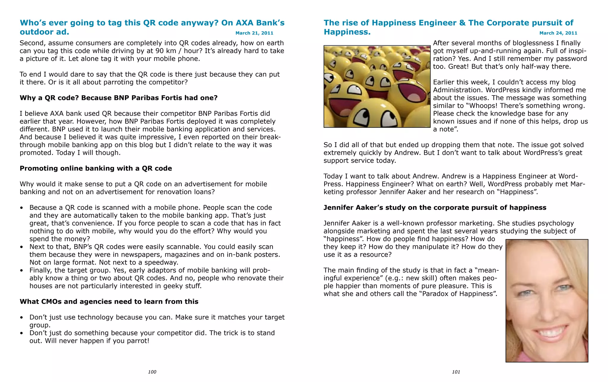 Who’s ever going to tag this QR code anyway? On AXA Bank’s                          The rise of Happiness Engineer & The Corporate pursuit of
outdoor ad.                                     March 21, 2011                      Happiness.                                      March 24, 2011

Second, assume consumers are completely into QR codes already, how on earth                                          After several months of bloglessness I finally
can you tag this code while driving by at 90 km / hour? It’s already hard to take                                    got myself up-and-running again. Full of inspi-
a picture of it. Let alone tag it with your mobile phone.                                                            ration? Yes. And I still remember my password
                                                                                                                     too. Great! But that’s only half-way there.
To end I would dare to say that the QR code is there just because they can put
it there. Or is it all about parroting the competitor?                                                               Earlier this week, I couldn’t access my blog
                                                                                                                     Administration. WordPress kindly informed me
Why a QR code? Because BNP Paribas Fortis had one?                                                                   about the issues. The message was something
                                                                                                                     similar to “Whoops! There’s something wrong.
I believe AXA bank used QR because their competitor BNP Paribas Fortis did                                           Please check the knowledge base for any
earlier that year. However, how BNP Paribas Fortis deployed it was completely                                        known issues and if none of this helps, drop us
different. BNP used it to launch their mobile banking application and services.                                      a note”.
And because I believed it was quite impressive, I even reported on their break-
through mobile banking app on this blog but I didn’t relate to the way it was       So I did all of that but ended up dropping them that note. The issue got solved
promoted. Today I will though.                                                      extremely quickly by Andrew. But I don’t want to talk about WordPress’s great
                                                                                    support service today.
Promoting online banking with a QR code
                                                                                    Today I want to talk about Andrew. Andrew is a Happiness Engineer at Word-
Why would it make sense to put a QR code on an advertisement for mobile             Press. Happiness Engineer? What on earth? Well, WordPress probably met Mar-
banking and not on an advertisement for renovation loans?                           keting professor Jennifer Aaker and her research on “Happiness”.

• Because a QR code is scanned with a mobile phone. People scan the code            Jennifer Aaker’s study on the corporate pursuit of happiness
  and they are automatically taken to the mobile banking app. That’s just
  great, that’s convenience. If you force people to scan a code that has in fact    Jennifer Aaker is a well-known professor marketing. She studies psychology
  nothing to do with mobile, why would you do the effort? Why would you             alongside marketing and spent the last several years studying the subject of
  spend the money?                                                                  “happiness”. How do people find happiness? How do
• Next to that, BNP’s QR codes were easily scannable. You could easily scan         they keep it? How do they manipulate it? How do they
  them because they were in newspapers, magazines and on in-bank posters.           use it as a resource?
  Not on large format. Not next to a speedway.
• Finally, the target group. Yes, early adaptors of mobile banking will prob-       The main finding of the study is that in fact a “mean-
  ably know a thing or two about QR codes. And no, people who renovate their        ingful experience” (e.g.: new skill) often makes peo-
  houses are not particularly interested in geeky stuff.                            ple happier than moments of pure pleasure. This is
                                                                                    what she and others call the “Paradox of Happiness”.
What CMOs and agencies need to learn from this

• Don’t just use technology because you can. Make sure it matches your target
  group.
• Don’t just do something because your competitor did. The trick is to stand
  out. Will never happen if you parrot!



                                       100                                                                                 101
 