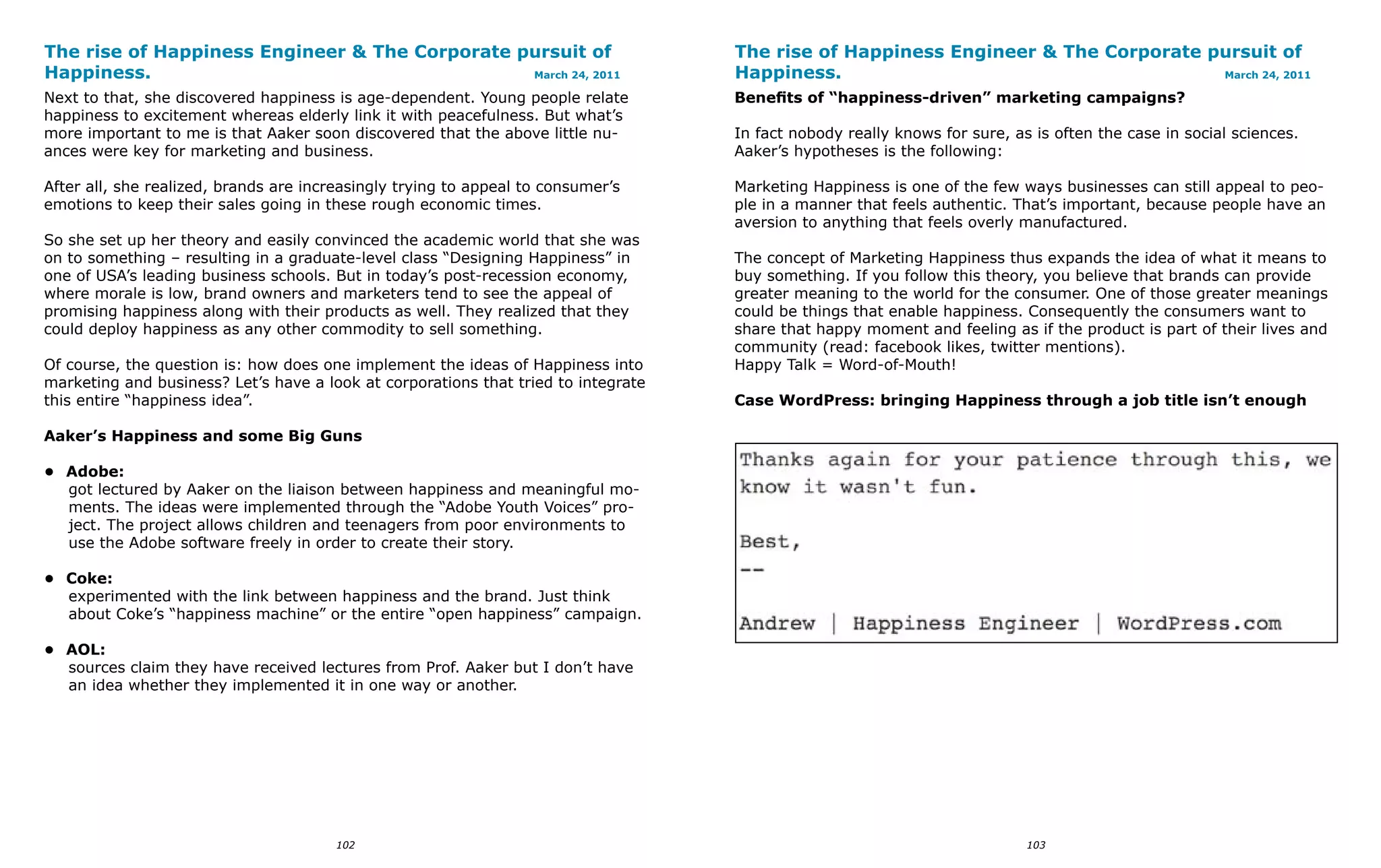 The rise of Happiness Engineer & The Corporate pursuit of                           The rise of Happiness Engineer & The Corporate pursuit of
Happiness.                                      March 24, 2011                      Happiness.                                      March 24, 2011

Next to that, she discovered happiness is age-dependent. Young people relate        Benefits of “happiness-driven” marketing campaigns?
happiness to excitement whereas elderly link it with peacefulness. But what’s
more important to me is that Aaker soon discovered that the above little nu-        In fact nobody really knows for sure, as is often the case in social sciences.
ances were key for marketing and business.                                          Aaker’s hypotheses is the following:

After all, she realized, brands are increasingly trying to appeal to consumer’s     Marketing Happiness is one of the few ways businesses can still appeal to peo-
emotions to keep their sales going in these rough economic times.                   ple in a manner that feels authentic. That’s important, because people have an
                                                                                    aversion to anything that feels overly manufactured.
So she set up her theory and easily convinced the academic world that she was
on to something – resulting in a graduate-level class “Designing Happiness” in      The concept of Marketing Happiness thus expands the idea of what it means to
one of USA’s leading business schools. But in today’s post-recession economy,       buy something. If you follow this theory, you believe that brands can provide
where morale is low, brand owners and marketers tend to see the appeal of           greater meaning to the world for the consumer. One of those greater meanings
promising happiness along with their products as well. They realized that they      could be things that enable happiness. Consequently the consumers want to
could deploy happiness as any other commodity to sell something.                    share that happy moment and feeling as if the product is part of their lives and
                                                                                    community (read: facebook likes, twitter mentions).
Of course, the question is: how does one implement the ideas of Happiness into      Happy Talk = Word-of-Mouth!
marketing and business? Let’s have a look at corporations that tried to integrate
this entire “happiness idea”.                                                       Case WordPress: bringing Happiness through a job title isn’t enough

Aaker’s Happiness and some Big Guns

• Adobe:
  got lectured by Aaker on the liaison between happiness and meaningful mo-
  ments. The ideas were implemented through the “Adobe Youth Voices” pro-
  ject. The project allows children and teenagers from poor environments to
  use the Adobe software freely in order to create their story.

• Coke:
  experimented with the link between happiness and the brand. Just think
  about Coke’s “happiness machine” or the entire “open happiness” campaign.

• AOL:
  sources claim they have received lectures from Prof. Aaker but I don’t have
  an idea whether they implemented it in one way or another.




                                        102                                                                                 103
 