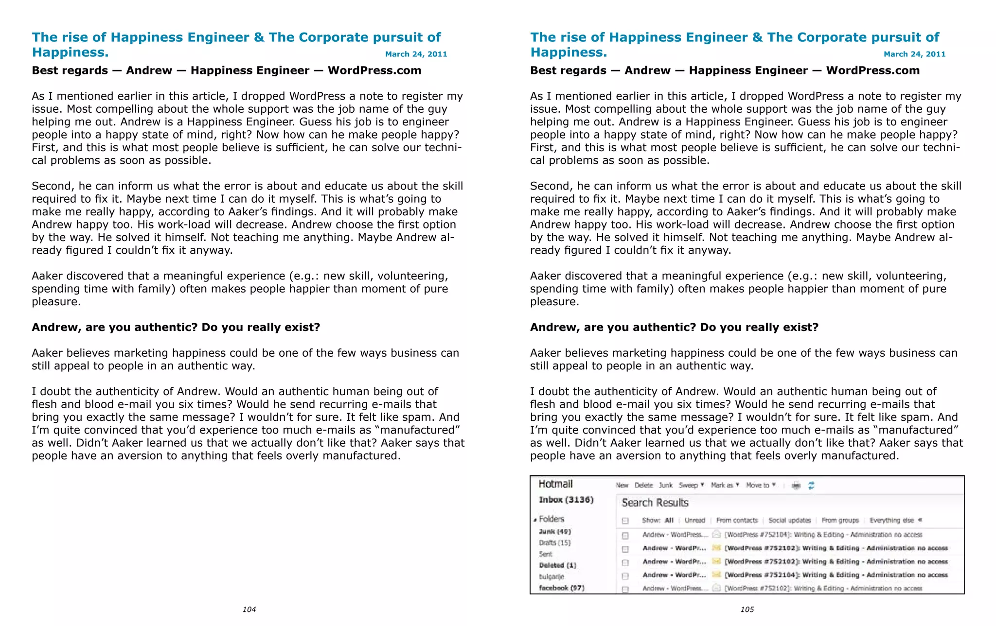 The rise of Happiness Engineer & The Corporate pursuit of                             The rise of Happiness Engineer & The Corporate pursuit of
Happiness.                                      March 24, 2011                        Happiness.                                      March 24, 2011

Best regards — Andrew — Happiness Engineer — WordPress.com                            Best regards — Andrew — Happiness Engineer — WordPress.com

As I mentioned earlier in this article, I dropped WordPress a note to register my     As I mentioned earlier in this article, I dropped WordPress a note to register my
issue. Most compelling about the whole support was the job name of the guy            issue. Most compelling about the whole support was the job name of the guy
helping me out. Andrew is a Happiness Engineer. Guess his job is to engineer          helping me out. Andrew is a Happiness Engineer. Guess his job is to engineer
people into a happy state of mind, right? Now how can he make people happy?           people into a happy state of mind, right? Now how can he make people happy?
First, and this is what most people believe is sufficient, he can solve our techni-   First, and this is what most people believe is sufficient, he can solve our techni-
cal problems as soon as possible.                                                     cal problems as soon as possible.

Second, he can inform us what the error is about and educate us about the skill       Second, he can inform us what the error is about and educate us about the skill
required to fix it. Maybe next time I can do it myself. This is what’s going to       required to fix it. Maybe next time I can do it myself. This is what’s going to
make me really happy, according to Aaker’s findings. And it will probably make        make me really happy, according to Aaker’s findings. And it will probably make
Andrew happy too. His work-load will decrease. Andrew choose the first option         Andrew happy too. His work-load will decrease. Andrew choose the first option
by the way. He solved it himself. Not teaching me anything. Maybe Andrew al-          by the way. He solved it himself. Not teaching me anything. Maybe Andrew al-
ready figured I couldn’t fix it anyway.                                               ready figured I couldn’t fix it anyway.

Aaker discovered that a meaningful experience (e.g.: new skill, volunteering,         Aaker discovered that a meaningful experience (e.g.: new skill, volunteering,
spending time with family) often makes people happier than moment of pure             spending time with family) often makes people happier than moment of pure
pleasure.                                                                             pleasure.

Andrew, are you authentic? Do you really exist?                                       Andrew, are you authentic? Do you really exist?

Aaker believes marketing happiness could be one of the few ways business can          Aaker believes marketing happiness could be one of the few ways business can
still appeal to people in an authentic way.                                           still appeal to people in an authentic way.

I doubt the authenticity of Andrew. Would an authentic human being out of             I doubt the authenticity of Andrew. Would an authentic human being out of
flesh and blood e-mail you six times? Would he send recurring e-mails that            flesh and blood e-mail you six times? Would he send recurring e-mails that
bring you exactly the same message? I wouldn’t for sure. It felt like spam. And       bring you exactly the same message? I wouldn’t for sure. It felt like spam. And
I’m quite convinced that you’d experience too much e-mails as “manufactured”          I’m quite convinced that you’d experience too much e-mails as “manufactured”
as well. Didn’t Aaker learned us that we actually don’t like that? Aaker says that    as well. Didn’t Aaker learned us that we actually don’t like that? Aaker says that
people have an aversion to anything that feels overly manufactured.                   people have an aversion to anything that feels overly manufactured.




                                        104                                                                                   105
 