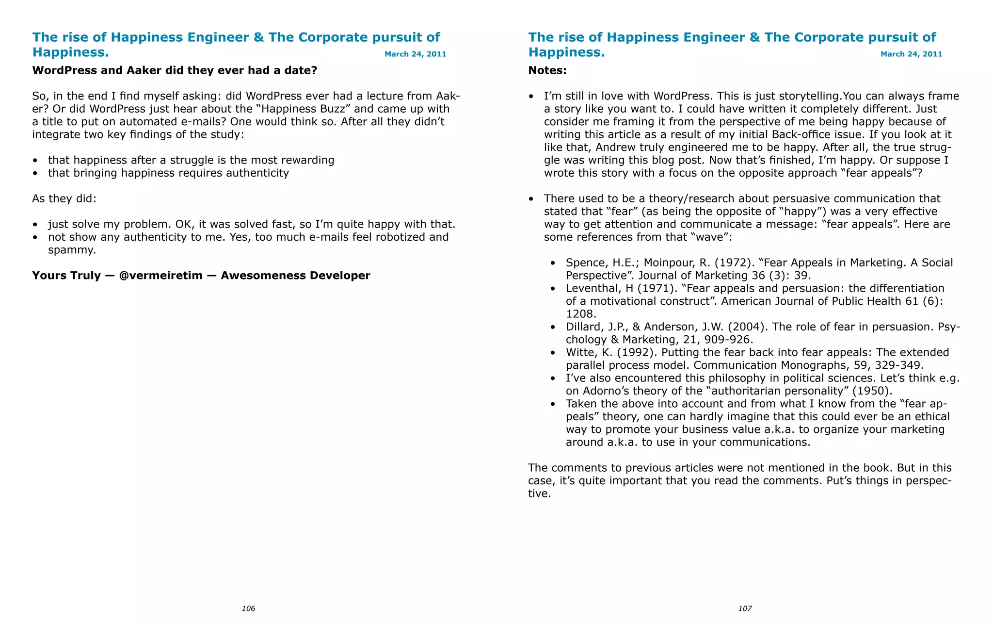 The rise of Happiness Engineer & The Corporate pursuit of                         The rise of Happiness Engineer & The Corporate pursuit of
Happiness.                                      March 24, 2011                    Happiness.                                      March 24, 2011

WordPress and Aaker did they ever had a date?                                     Notes:

So, in the end I find myself asking: did WordPress ever had a lecture from Aak-   • I’m still in love with WordPress. This is just storytelling.You can always frame
er? Or did WordPress just hear about the “Happiness Buzz” and came up with          a story like you want to. I could have written it completely different. Just
a title to put on automated e-mails? One would think so. After all they didn’t      consider me framing it from the perspective of me being happy because of
integrate two key findings of the study:                                            writing this article as a result of my initial Back-office issue. If you look at it
                                                                                    like that, Andrew truly engineered me to be happy. After all, the true strug-
• that happiness after a struggle is the most rewarding                             gle was writing this blog post. Now that’s finished, I’m happy. Or suppose I
• that bringing happiness requires authenticity                                     wrote this story with a focus on the opposite approach “fear appeals”?

As they did:                                                                      • There used to be a theory/research about persuasive communication that
                                                                                    stated that “fear” (as being the opposite of “happy”) was a very effective
• just solve my problem. OK, it was solved fast, so I’m quite happy with that.      way to get attention and communicate a message: “fear appeals”. Here are
• not show any authenticity to me. Yes, too much e-mails feel robotized and         some references from that “wave”:
  spammy.
                                                                                      • Spence, H.E.; Moinpour, R. (1972). “Fear Appeals in Marketing. A Social
Yours Truly — @vermeiretim — Awesomeness Developer                                      Perspective”. Journal of Marketing 36 (3): 39.
                                                                                      • Leventhal, H (1971). “Fear appeals and persuasion: the differentiation
                                                                                        of a motivational construct”. American Journal of Public Health 61 (6):
                                                                                        1208.
                                                                                      • Dillard, J.P., & Anderson, J.W. (2004). The role of fear in persuasion. Psy-
                                                                                        chology & Marketing, 21, 909-926.
                                                                                      • Witte, K. (1992). Putting the fear back into fear appeals: The extended
                                                                                        parallel process model. Communication Monographs, 59, 329-349.
                                                                                      • I’ve also encountered this philosophy in political sciences. Let’s think e.g.
                                                                                        on Adorno’s theory of the “authoritarian personality” (1950).
                                                                                      • Taken the above into account and from what I know from the “fear ap-
                                                                                        peals” theory, one can hardly imagine that this could ever be an ethical
                                                                                        way to promote your business value a.k.a. to organize your marketing
                                                                                        around a.k.a. to use in your communications.

                                                                                  The comments to previous articles were not mentioned in the book. But in this
                                                                                  case, it’s quite important that you read the comments. Put’s things in perspec-
                                                                                  tive.




                                      106                                                                                  107
 