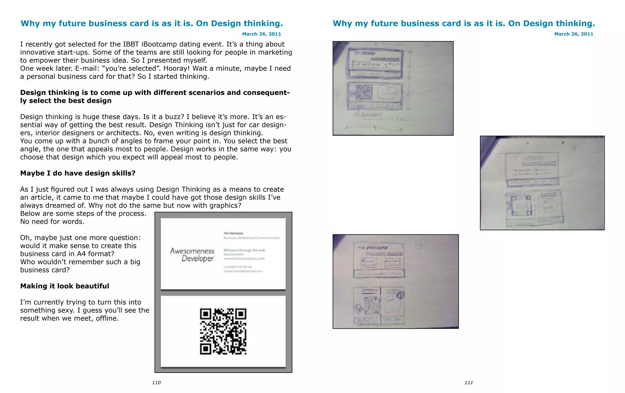 Why my future business card is as it is. On Design thinking.                         Why my future business card is as it is. On Design thinking.
                                                                   March 26, 2011                                                      March 26, 2011

I recently got selected for the IBBT iBootcamp dating event. It’s a thing about
innovative start-ups. Some of the teams are still looking for people in marketing
to empower their business idea. So I presented myself.
One week later. E-mail: “you’re selected”. Hooray! Wait a minute, maybe I need
a personal business card for that? So I started thinking.

Design thinking is to come up with different scenarios and consequent-
ly select the best design

Design thinking is huge these days. Is it a buzz? I believe it’s more. It’s an es-
sential way of getting the best result. Design Thinking isn’t just for car design-
ers, interior designers or architects. No, even writing is design thinking.
You come up with a bunch of angles to frame your point in. You select the best
angle, the one that appeals most to people. Design works in the same way: you
choose that design which you expect will appeal most to people.

Maybe I do have design skills?

As I just figured out I was always using Design Thinking as a means to create
an article, it came to me that maybe I could have got those design skills I’ve
always dreamed of. Why not do the same but now with graphics?
Below are some steps of the process.
No need for words.

Oh, maybe just one more question:
would it make sense to create this
business card in A4 format?
Who wouldn’t remember such a big
business card?

Making it look beautiful

I’m currently trying to turn this into
something sexy. I guess you’ll see the
result when we meet, offline.




                                         110                                                                       111
 