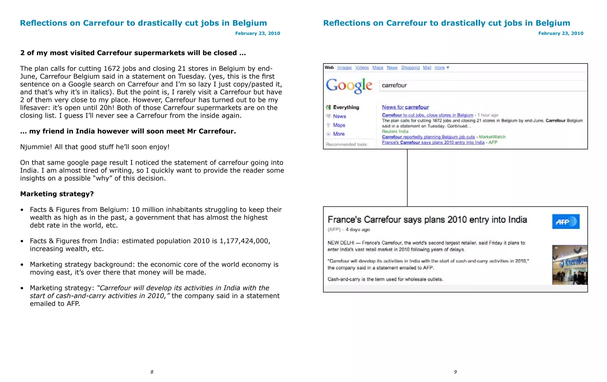 Reflections on Carrefour to drastically cut jobs in Belgium                               Reflections on Carrefour to drastically cut jobs in Belgium
                                                                      February 23, 2010                                                      February 23, 2010



2 of my most visited Carrefour supermarkets will be closed …

The plan calls for cutting 1672 jobs and closing 21 stores in Belgium by end-
June, Carrefour Belgium said in a statement on Tuesday. (yes, this is the first
sentence on a Google search on Carrefour and I’m so lazy I just copy/pasted it,
and that’s why it’s in italics). But the point is, I rarely visit a Carrefour but have
2 of them very close to my place. However, Carrefour has turned out to be my
lifesaver: it’s open until 20h! Both of those Carrefour supermarkets are on the
closing list. I guess I’ll never see a Carrefour from the inside again.

… my friend in India however will soon meet Mr Carrefour.

Njummie! All that good stuff he’ll soon enjoy!

On that same google page result I noticed the statement of carrefour going into
India. I am almost tired of writing, so I quickly want to provide the reader some
insights on a possible “why” of this decision.

Marketing strategy?

• Facts & Figures from Belgium: 10 million inhabitants struggling to keep their
  wealth as high as in the past, a government that has almost the highest
  debt rate in the world, etc.

• Facts & Figures from India: estimated population 2010 is 1,177,424,000,
  increasing wealth, etc.

• Marketing strategy background: the economic core of the world economy is
  moving east, it’s over there that money will be made.

• Marketing strategy: “Carrefour will develop its activities in India with the
  start of cash-and-carry activities in 2010,” the company said in a statement
  emailed to AFP.




                                          8                                                                              9
 