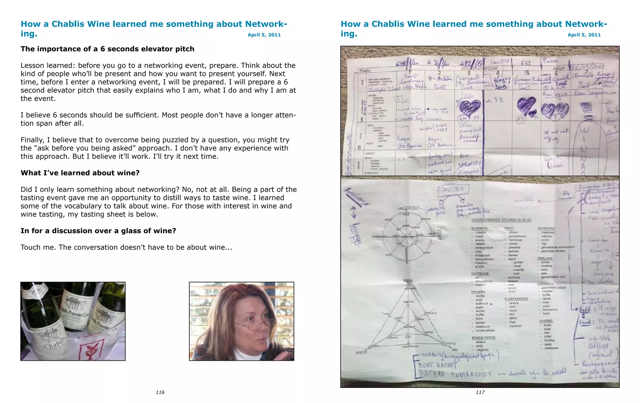 How a Chablis Wine learned me something about Network-                             How a Chablis Wine learned me something about Network-
ing.                                          April 5, 2011                        ing.                                          April 5, 2011


The importance of a 6 seconds elevator pitch

Lesson learned: before you go to a networking event, prepare. Think about the
kind of people who’ll be present and how you want to present yourself. Next
time, before I enter a networking event, I will be prepared. I will prepare a 6
second elevator pitch that easily explains who I am, what I do and why I am at
the event.

I believe 6 seconds should be sufficient. Most people don’t have a longer atten-
tion span after all.

Finally, I believe that to overcome being puzzled by a question, you might try
the “ask before you being asked” approach. I don’t have any experience with
this approach. But I believe it’ll work. I’ll try it next time.

What I’ve learned about wine?

Did I only learn something about networking? No, not at all. Being a part of the
tasting event gave me an opportunity to distill ways to taste wine. I learned
some of the vocabulary to talk about wine. For those with interest in wine and
wine tasting, my tasting sheet is below.

In for a discussion over a glass of wine?

Touch me. The conversation doesn’t have to be about wine...




                                       116                                                                      117
 
