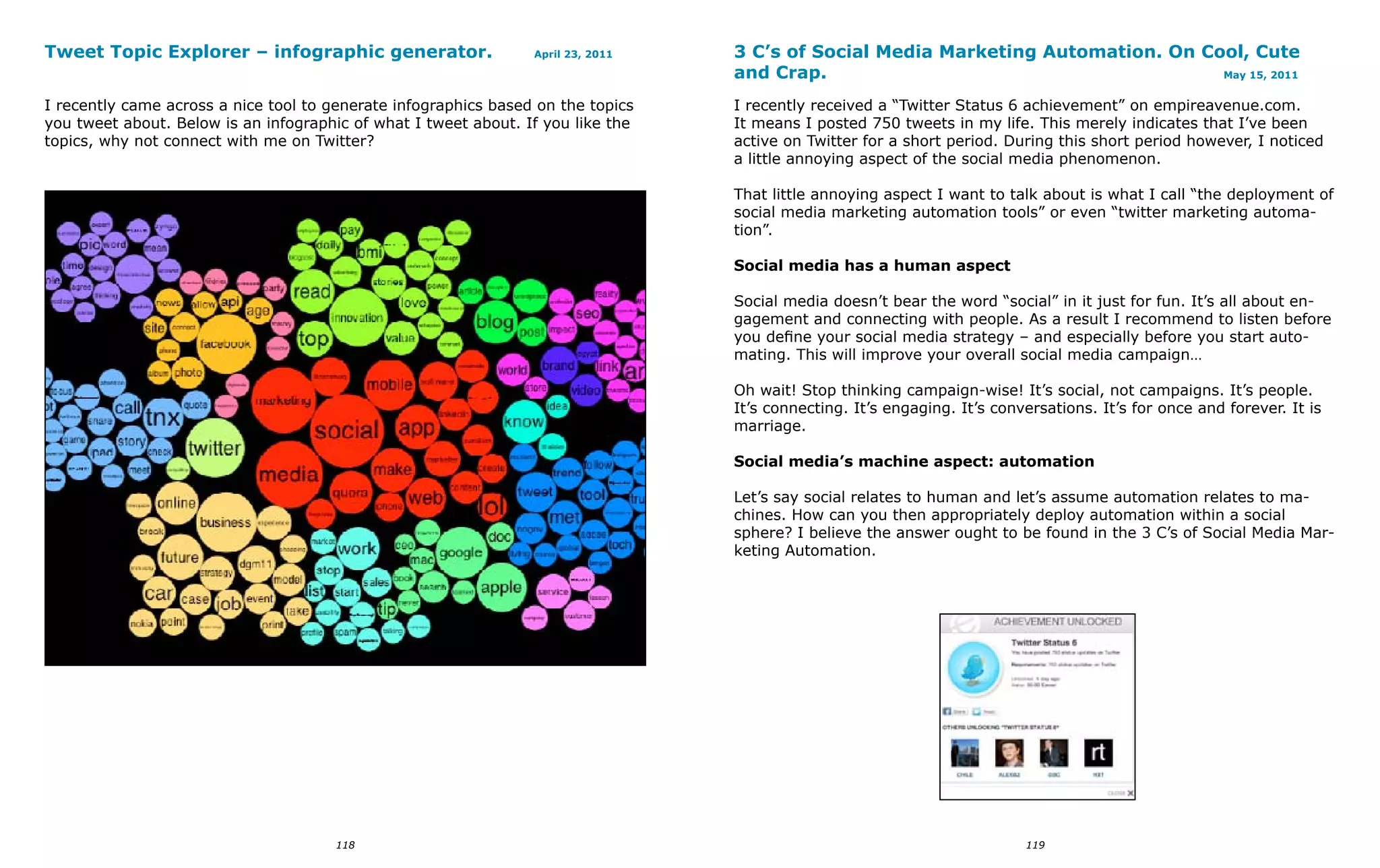Tweet Topic Explorer – infographic generator.                    April 23, 2011   3 C’s of Social Media Marketing Automation. On Cool, Cute
                                                                                  and Crap.                                        May 15, 2011


I recently came across a nice tool to generate infographics based on the topics   I recently received a “Twitter Status 6 achievement” on empireavenue.com.
you tweet about. Below is an infographic of what I tweet about. If you like the   It means I posted 750 tweets in my life. This merely indicates that I’ve been
topics, why not connect with me on Twitter?                                       active on Twitter for a short period. During this short period however, I noticed
                                                                                  a little annoying aspect of the social media phenomenon.

                                                                                  That little annoying aspect I want to talk about is what I call “the deployment of
                                                                                  social media marketing automation tools” or even “twitter marketing automa-
                                                                                  tion”.

                                                                                  Social media has a human aspect

                                                                                  Social media doesn’t bear the word “social” in it just for fun. It’s all about en-
                                                                                  gagement and connecting with people. As a result I recommend to listen before
                                                                                  you define your social media strategy – and especially before you start auto-
                                                                                  mating. This will improve your overall social media campaign…

                                                                                  Oh wait! Stop thinking campaign-wise! It’s social, not campaigns. It’s people.
                                                                                  It’s connecting. It’s engaging. It’s conversations. It’s for once and forever. It is
                                                                                  marriage.

                                                                                  Social media’s machine aspect: automation

                                                                                  Let’s say social relates to human and let’s assume automation relates to ma-
                                                                                  chines. How can you then appropriately deploy automation within a social
                                                                                  sphere? I believe the answer ought to be found in the 3 C’s of Social Media Mar-
                                                                                  keting Automation.




                                       118                                                                                 119
 