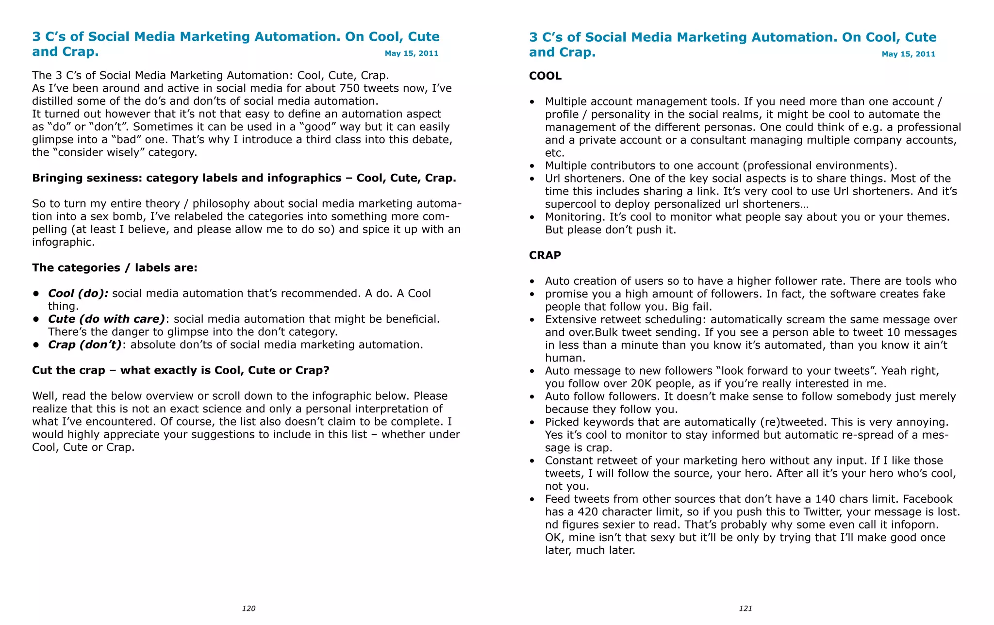 3 C’s of Social Media Marketing Automation. On Cool, Cute                            3 C’s of Social Media Marketing Automation. On Cool, Cute
and Crap.                                        May 15, 2011                        and Crap.                                        May 15, 2011


The 3 C’s of Social Media Marketing Automation: Cool, Cute, Crap.                    COOL
As I’ve been around and active in social media for about 750 tweets now, I’ve
distilled some of the do’s and don’ts of social media automation.                    • Multiple account management tools. If you need more than one account /
It turned out however that it’s not that easy to define an automation aspect           profile / personality in the social realms, it might be cool to automate the
as “do” or “don’t”. Sometimes it can be used in a “good” way but it can easily         management of the different personas. One could think of e.g. a professional
glimpse into a “bad” one. That’s why I introduce a third class into this debate,       and a private account or a consultant managing multiple company accounts,
the “consider wisely” category.                                                        etc.
                                                                                     • Multiple contributors to one account (professional environments).
Bringing sexiness: category labels and infographics – Cool, Cute, Crap.              • Url shorteners. One of the key social aspects is to share things. Most of the
                                                                                       time this includes sharing a link. It’s very cool to use Url shorteners. And it’s
So to turn my entire theory / philosophy about social media marketing automa-          supercool to deploy personalized url shorteners…
tion into a sex bomb, I’ve relabeled the categories into something more com-         • Monitoring. It’s cool to monitor what people say about you or your themes.
pelling (at least I believe, and please allow me to do so) and spice it up with an     But please don’t push it.
infographic.
                                                                                     CRAP
The categories / labels are:
                                                                                     • Auto creation of users so to have a higher follower rate. There are tools who
•	 Cool (do): social media automation that’s recommended. A do. A Cool               • promise you a high amount of followers. In fact, the software creates fake
   thing.                                                                              people that follow you. Big fail.
•	 Cute (do with care): social media automation that might be beneficial.            • Extensive retweet scheduling: automatically scream the same message over
   There’s the danger to glimpse into the don’t category.                              and over.Bulk tweet sending. If you see a person able to tweet 10 messages
•	 Crap (don’t): absolute don’ts of social media marketing automation.                 in less than a minute than you know it’s automated, than you know it ain’t
                                                                                       human.
Cut the crap – what exactly is Cool, Cute or Crap?                                   • Auto message to new followers “look forward to your tweets”. Yeah right,
                                                                                       you follow over 20K people, as if you’re really interested in me.
Well, read the below overview or scroll down to the infographic below. Please        • Auto follow followers. It doesn’t make sense to follow somebody just merely
realize that this is not an exact science and only a personal interpretation of        because they follow you.
what I’ve encountered. Of course, the list also doesn’t claim to be complete. I      • Picked keywords that are automatically (re)tweeted. This is very annoying.
would highly appreciate your suggestions to include in this list – whether under       Yes it’s cool to monitor to stay informed but automatic re-spread of a mes-
Cool, Cute or Crap.                                                                    sage is crap.
                                                                                     • Constant retweet of your marketing hero without any input. If I like those
                                                                                       tweets, I will follow the source, your hero. After all it’s your hero who’s cool,
                                                                                       not you.
                                                                                     • Feed tweets from other sources that don’t have a 140 chars limit. Facebook
                                                                                       has a 420 character limit, so if you push this to Twitter, your message is lost.
                                                                                       nd figures sexier to read. That’s probably why some even call it infoporn.
                                                                                       OK, mine isn’t that sexy but it’ll be only by trying that I’ll make good once
                                                                                       later, much later.




                                        120                                                                                  121
 
