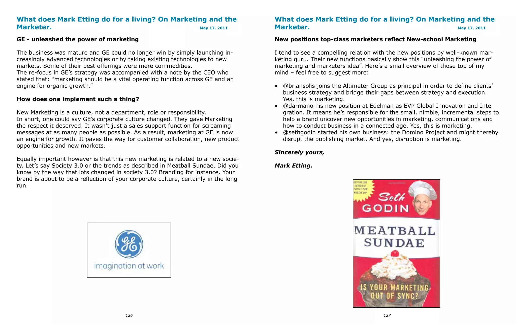 What does Mark Etting do for a living? On Marketing and the                          What does Mark Etting do for a living? On Marketing and the
Marketer.                                        May 17, 2011                        Marketer.                                        May 17, 2011


GE - unleashed the power of marketing                                                New positions top-class marketers reflect New-school Marketing

The business was mature and GE could no longer win by simply launching in-           I tend to see a compelling relation with the new positions by well-known mar-
creasingly advanced technologies or by taking existing technologies to new           keting guru. Their new functions basically show this “unleashing the power of
markets. Some of their best offerings were mere commodities.                         marketing and marketers idea”. Here’s a small overview of those top of my
The re-focus in GE’s strategy was accompanied with a note by the CEO who             mind – feel free to suggest more:
stated that: “marketing should be a vital operating function across GE and an
engine for organic growth.”                                                          • @briansolis joins the Altimeter Group as principal in order to define clients’
                                                                                       business strategy and bridge their gaps between strategy and execution.
How does one implement such a thing?                                                   Yes, this is marketing.
                                                                                     • @darmano his new position at Edelman as EVP Global Innovation and Inte-
New Marketing is a culture, not a department, role or responsibility.                  gration. It means he’s responsible for the small, nimble, incremental steps to
In short, one could say GE’s corporate culture changed. They gave Marketing            help a brand uncover new opportunities in marketing, communications and
the respect it deserved. It wasn’t just a sales support function for screaming         how to conduct business in a connected age. Yes, this is marketing.
messages at as many people as possible. As a result, marketing at GE is now          • @sethgodin started his own business: the Domino Project and might thereby
an engine for growth. It paves the way for customer collaboration, new product         disrupt the publishing market. And yes, disruption is marketing.
opportunities and new markets.
                                                                                     Sincerely yours,
Equally important however is that this new marketing is related to a new socie-
ty. Let’s say Society 3.0 or the trends as described in Meatball Sundae. Did you     Mark Etting.
know by the way that lots changed in society 3.0? Branding for instance. Your
brand is about to be a reflection of your corporate culture, certainly in the long
run.




                                        126                                                                                127
 