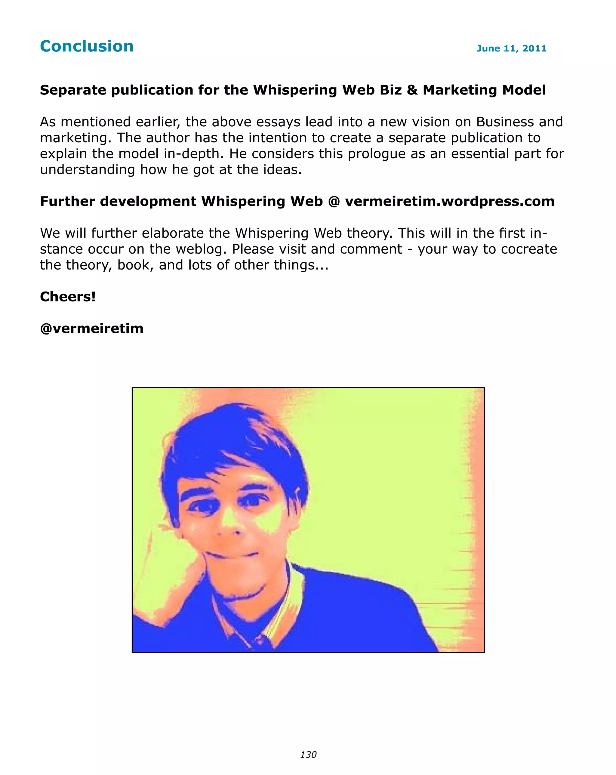 Conclusion                                                        June 11, 2011



Separate publication for the Whispering Web Biz & Marketing Model

As mentioned earlier, the above essays lead into a new vision on Business and
marketing. The author has the intention to create a separate publication to
explain the model in-depth. He considers this prologue as an essential part for
understanding how he got at the ideas.

Further development Whispering Web @ vermeiretim.wordpress.com

We will further elaborate the Whispering Web theory. This will in the first in-
stance occur on the weblog. Please visit and comment - your way to cocreate
the theory, book, and lots of other things...

Cheers!

@vermeiretim




                                       130
 