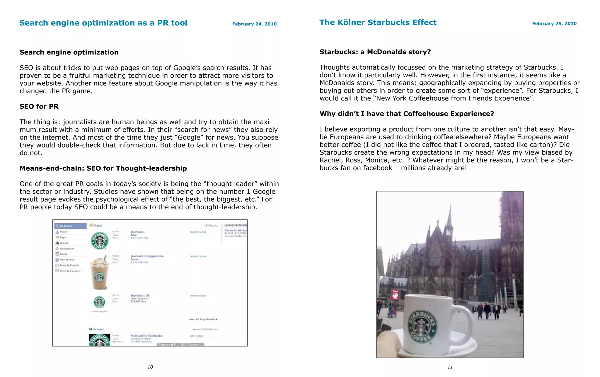 Search engine optimization as a PR tool                           February 24, 2010   The Kölner Starbucks Effect                                        February 25, 2010




Search engine optimization                                                            Starbucks: a McDonalds story?

SEO is about tricks to put web pages on top of Google’s search results. It has        Thoughts automatically focussed on the marketing strategy of Starbucks. I
proven to be a fruitful marketing technique in order to attract more visitors to      don’t know it particularly well. However, in the first instance, it seems like a
your website. Another nice feature about Google manipulation is the way it has        McDonalds story. This means: geographically expanding by buying properties or
changed the PR game.                                                                  buying out others in order to create some sort of “experience”. For Starbucks, I
                                                                                      would call it the “New York Coffeehouse from Friends Experience”.
SEO for PR
                                                                                      Why didn’t I have that Coffeehouse Experience?
The thing is: journalists are human beings as well and try to obtain the maxi-
mum result with a minimum of efforts. In their “search for news” they also rely       I believe exporting a product from one culture to another isn’t that easy. May-
on the internet. And most of the time they just “Google” for news. You suppose        be Europeans are used to drinking coffee elsewhere? Maybe Europeans want
they would double-check that information. But due to lack in time, they often         better coffee (I did not like the coffee that I ordered, tasted like carton)? Did
do not.                                                                               Starbucks create the wrong expectations in my head? Was my view biased by
                                                                                      Rachel, Ross, Monica, etc. ? Whatever might be the reason, I won’t be a Star-
Means-end-chain: SEO for Thought-leadership                                           bucks fan on facebook – millions already are!

One of the great PR goals in today’s society is being the “thought leader” within
the sector or industry. Studies have shown that being on the number 1 Google
result page evokes the psychological effect of “the best, the biggest, etc.” For
PR people today SEO could be a means to the end of thought-leadership.




                                       10                                                                                     11
 
