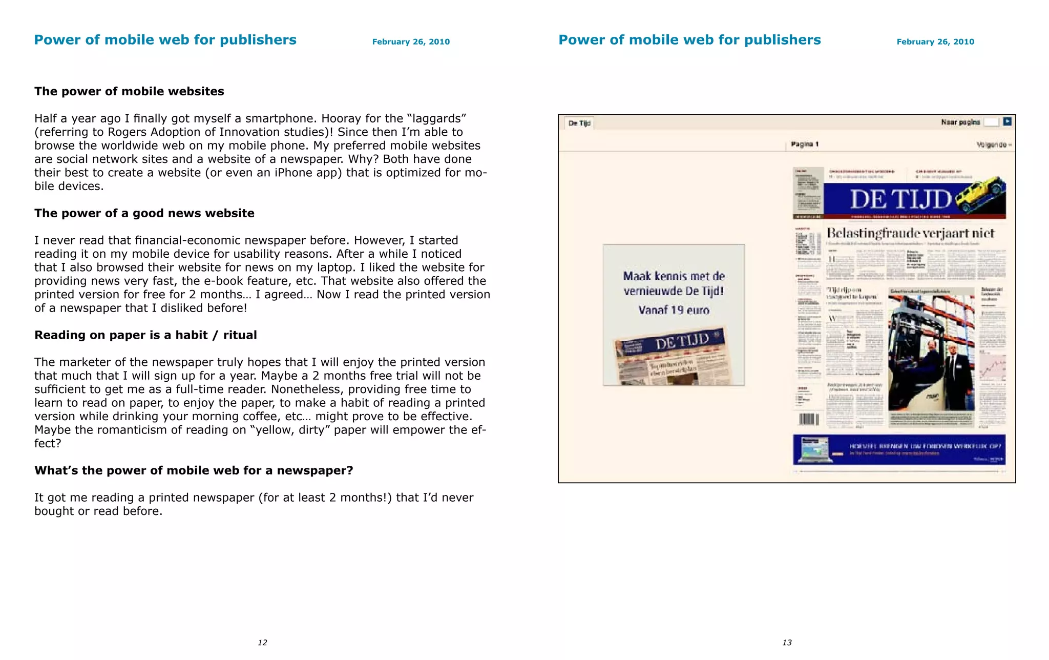 Power of mobile web for publishers                          February 26, 2010       Power of mobile web for publishers   February 26, 2010




The power of mobile websites

Half a year ago I finally got myself a smartphone. Hooray for the “laggards”
(referring to Rogers Adoption of Innovation studies)! Since then I’m able to
browse the worldwide web on my mobile phone. My preferred mobile websites
are social network sites and a website of a newspaper. Why? Both have done
their best to create a website (or even an iPhone app) that is optimized for mo-
bile devices.

The power of a good news website

I never read that financial-economic newspaper before. However, I started
reading it on my mobile device for usability reasons. After a while I noticed
that I also browsed their website for news on my laptop. I liked the website for
providing news very fast, the e-book feature, etc. That website also offered the
printed version for free for 2 months… I agreed… Now I read the printed version
of a newspaper that I disliked before!

Reading on paper is a habit / ritual

The marketer of the newspaper truly hopes that I will enjoy the printed version
that much that I will sign up for a year. Maybe a 2 months free trial will not be
sufficient to get me as a full-time reader. Nonetheless, providing free time to
learn to read on paper, to enjoy the paper, to make a habit of reading a printed
version while drinking your morning coffee, etc… might prove to be effective.
Maybe the romanticism of reading on “yellow, dirty” paper will empower the ef-
fect?

What’s the power of mobile web for a newspaper?

It got me reading a printed newspaper (for at least 2 months!) that I’d never
bought or read before.




                                       12                                                                       13
 