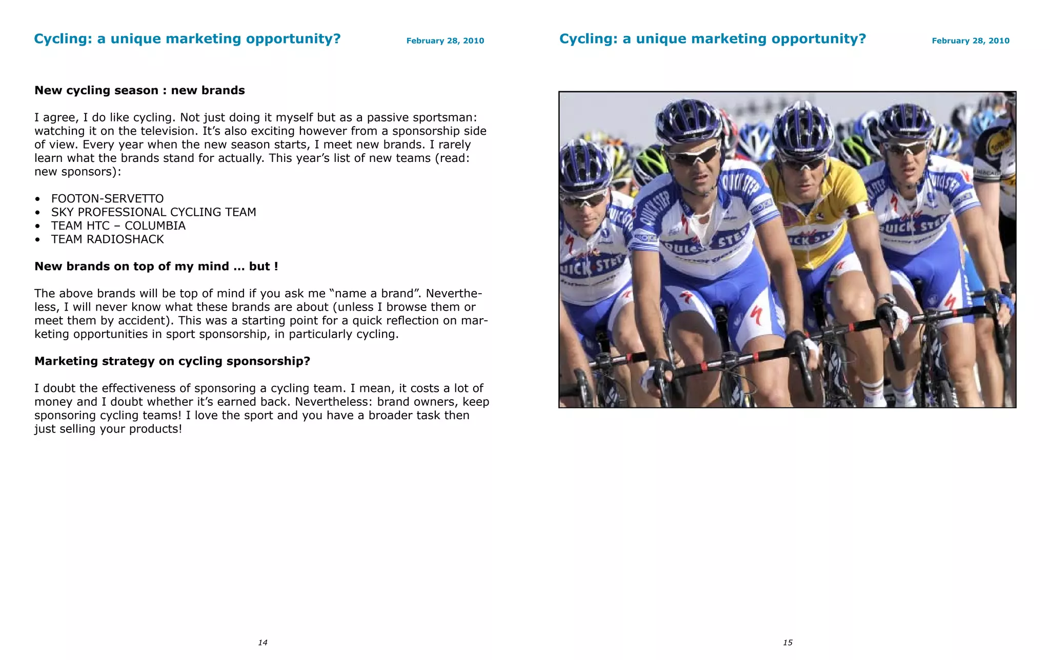 Cycling: a unique marketing opportunity?                          February 28, 2010   Cycling: a unique marketing opportunity?   February 28, 2010




New cycling season : new brands

I agree, I do like cycling. Not just doing it myself but as a passive sportsman:
watching it on the television. It’s also exciting however from a sponsorship side
of view. Every year when the new season starts, I meet new brands. I rarely
learn what the brands stand for actually. This year’s list of new teams (read:
new sponsors):

•   FOOTON-SERVETTO
•   SKY PROFESSIONAL CYCLING TEAM
•   TEAM HTC – COLUMBIA
•   TEAM RADIOSHACK

New brands on top of my mind … but !

The above brands will be top of mind if you ask me “name a brand”. Neverthe-
less, I will never know what these brands are about (unless I browse them or
meet them by accident). This was a starting point for a quick reflection on mar-
keting opportunities in sport sponsorship, in particularly cycling.

Marketing strategy on cycling sponsorship?

I doubt the effectiveness of sponsoring a cycling team. I mean, it costs a lot of
money and I doubt whether it’s earned back. Nevertheless: brand owners, keep
sponsoring cycling teams! I love the sport and you have a broader task then
just selling your products!




                                        14                                                                         15
 