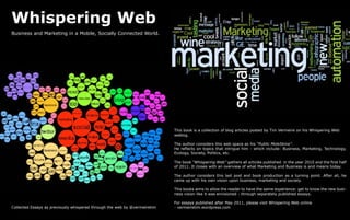 Whispering Web
Business and Marketing in a Mobile, Socially Connected World.




                                                                           This book is a collection of blog articles posted by Tim Vermeire on his Whispering Web
                                                                           weblog.

                                                                           The author considers this web space as his “Public MoleSkine”.
                                                                           He reflects on topics that intrigue him - which include: Business, Marketing, Technology,
                                                                           Ecology, Society, Politics, etc.

                                                                           The book “Whispering Web” gathers all articles published in the year 2010 and the first half
                                                                           of 2011. It closes with an overview of what Marketing and Business is and means today.

                                                                           The author considers this last post and book production as a turning point. After all, he
                                                                           came up with his own vision upon business, marketing and society.

                                                                           This books aims to allow the reader to have the same experience: get to know the new busi-
                                                                           ness vision like it was envisioned - through separately published essays.

                                                                           For essays published after May 2011, please visit Whispering Web online
Collected Essays as previously whispered through the web by @vermeiretim   - vermeiretim.wordpress.com
 