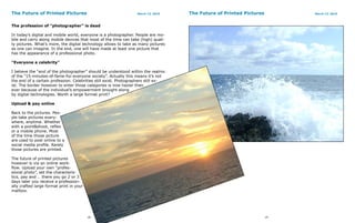 The Future of Printed Pictures                                    March 13, 2010    The Future of Printed Pictures        March 13, 2010



The profession of “photographer” is dead

In today’s digital and mobile world, everyone is a photographer. People are mo-
bile and carry along mobile devices that most of the time can take (high) quali-
ty pictures. What’s more, the digital technology allows to take as many pictures
as one can imagine. In the end, one will have made at least one picture that
has the appearance of a professional photo.

“Everyone a celebrity”

I believe the “end of the photographer” should be understood within the realms
of the “15-minutes-of-fame-for-everyone society”. Actually this means it’s not
the end of a certain profession. Celebrities still exist. Photographers still ex-
ist. The border however to enter those categories is now hazier then
ever because of the individual’s empowerment brought along
by digital technologies. Worth a large format print?

Upload & pay online

Back to the pictures. Peo-
ple take pictures every-
where, anytime. Whether
with a point&shoot, reflex
or a mobile phone. Most
of the time those picture
are used to post online to a
social media profile. Rarely
those pictures are printed.

The future of printed pictures
however is via an online work-
flow. Upload your own “profes-
sional photo”, set the characteris-
tics, pay and … there you go 2 or 3
days later you receive a profession-
ally crafted large format print in your
mailbox.




                                          18                                                                         19
 