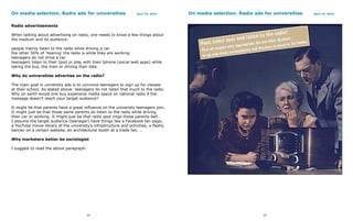 On media selection. Radio ads for universities                     April 19, 2010     On media selection. Radio ads for universities   April 19, 2010



Radio advertisements

When talking about advertising on radio, one needs to know a few things about
the medium and its audience:

people mainly listen to the radio while driving a car
the other 50% of ‘hearing’ the radio is while they are working
teenagers do not drive a car
teenagers listen to their Ipod or play with their Iphone (social web apps) while
taking the bus, the train or driving their bike.

Why do universities advertise on the radio?

The main goal in university ads is to convince teenagers to sign up for classes
at their school. As stated above: teenagers do not listen that much to the radio.
Why on earth would one buy expensive media space on national radio if the
message doesn’t reach your target audience?

It might be that parents have a great influence on the university teenagers join.
It might just be that those same parents do listen to the radio while driving
their car or working. It might just be that radio spot rings those parents bell…
I assume the target audience (teenager) have things like a Facebook fan page,
a YouTube movie library of the university’s infrastructure and activities, a flashy
banner on a certain website, an architectural booth at a trade fair, …

Why marketers better be sociologist

I suggest to read the above paragraph.




                                         24                                                                         25
 