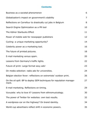 Contents

Business as a societal phenomenon                                       6

Globalization’s impact on government’s stability                        7

Reflections on Carrefour to drastically cut jobs in Belgium             8

Search Engine Optimization as a PR tool                                10

The Kölner Starbucks Effect                                            11

Power of mobile web for newspaper publishers                           12

Cycling: a unique marketing opportunity?                               14

Celebrity power as a marketing tool.                                   16

The future of printed pictures.                                        18

E-mail marketing versus spam.                                          20

Lessons from Germany’s traffic lights.                                 22

Future of print: Large format sexy ads!                                23

On media selection: radio ads for universities.                        24

Belgian election fever: reflections on extremists’ outdoor print.      26

On the oil spill: BP to deploy SEM techniques for reputation manage-   27
ment.

E-mail marketing. Reflections on timing.                               29

Vuvuzela: why to love it? Lessons from ethnomusicology.                30

The power of Twitter for websites: own test results.                   32

A wordpress-car on the highway? On brand identity.                     34

World cup advertisers reflect shift in economic powers.                35
 