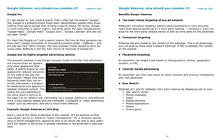 Google Adsense: why should you consider it?                         August 26, 2010    Google Adsense: why should you consider it?                       August 26, 2010


Google Inc.                                                                            Benefits Google Adsense

If I ask people to “just name a brand”, then I often get the answer “Google”.          • The most robust targeting of any ad network
Yes, Google is a powerful brand these days. Nevertheless, people often know
nothing more about Google then it being a search engine. Of course, Google             AdSense’s innovative targeting options allow advertisers to more precisely
is much more than a search engine. Just think about the apps “Google Earth”,           reach their desired audiences on a third-party website — resulting in more rev-
“Google Maps”, “Google Video” “Google Docs”, “Google Calendar” and last but            enue for the third-party website owner as well as more sales for the advertiser.
not least “Gmail”.
                                                                                       • Contextual targeting
It’s clear that Google isn’t just a search engine. But how do they generate rev-
enue then? Google introduced an innovative business model – AdWords – and              AdSense ads are related to the content of the webpage. This is an advantage:
the pay-per-click (SEA) concept. The new business model proved to work be-             your ad pops up there were it doesn’t interrupt. It fits in between the content
cause today AdWords is still the main source of revenues of Google Inc.                on the website.

Google and its highly targeted advertising options                                     • Placement targeting

The powerful element in the Google business model is the fact that advertisers         An advertiser can target a site based on demographics, vertical, geographic
are ensured their ad appears                                                           location, or URL.
only when people are inter-
ested. A search engine ad only                                                         • Interest–based advertising
appears for relevant keywords
(in the case of the pay-per-                                                           An advertiser can show ads based on users’ interests and previous interactions
click model). People only enter                                                        with that advertiser.
keywords when they are ex-
plicitly interested in a subject.                                                      • New Media?
An Adsense ad only appears in
between relevant content. This                                                         AdSense isn’t just for websites. Earn extra revenue by displaying ads on your:
means the ad is advertising                                                              • Site search results
the same good or service as                                                              • Mobile webpages
the page it is on. Bottom line: advertising via a Google platform is cost-effective      • Feeds
since it only reaches people who are interested. Compared to “mass advertising           • Parked domains
media” such as television, this way is much more effective.                              • Mobile applications
                                                                                         • Videos
Example: Google Adsense on this blog                                                     • Online game

Have a look at the below screenshot of this website. It’s an Adsense ad that
was placed next to an article on “brand management”. For a company special-
izing in brand management, appearing next to an article like that is very useful
since the reader of the article is already interested in the advertiser’s core busi-
ness.


                                         38                                                                                   39
 