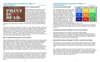 Sustainable Business Strategies for SMEs in a                                             Sustainable Business Strategies for SMEs in a
“dying industry”?                                                      August 26, 2010    “dying industry”?                                                 August 26, 2010

                                            Print: a dying industry?                      Is commercial printing dead?

                                         I often encounter the phrase “Print is           Commercial printing is about the crea-
                                         dead”. Of course, print is not dead.             tion of leaflets, brochures, catalogues,
                                         First of all, it’s not a living organism         etc. Yes, it still exists and it’s often
                                         – so technically unable to die because           quite important to have those “sales
                                         it never actually lived. Second, I still         support documents” next to a power-
                                         meet printed collateral on a daily ba-           ful website. What is a fact is that more
                                         sis. Third: history demonstrates that            and more corporations are re-allocat-
                                         some people always tend to state that            ing their budgets from print to other
                                         new emerging media “kill” existing               media (internet, mobile, tv, …). But
                                         ones. Concerning this third issue, al-           it is not dead. Nevertheless, the de-
                                         low me to have a small digression by             crease in volume of printed marketing
referring to the panic for the medium radio with the rise of commercial televi-           collateral has been an undeniable trend for years now.
sion.                                                                                     Companies that have been in the industry for years are increasingly looking to
                                                                                          survive. What business strategies have proven to be effective in surviving this
Commercial television would kill “the radio”. In fact, radio still exists. What hap-      turmoil?
pened is a re-allocation of the time spent for a specific medium. People tend to
watch more tv and listen to the radio less. But radio is still alive and kicking.         Sustainable business strategies for commercial printers?
People just use it in a different way. The radio went from a “primetime” medium
to a “drive time” medium – which means that people mainly use radio while                 Business strategies and innovation are closely linked together
driving a car. So: did video kill the radio star? No, it did not. It just resulted in a   We don’t want to put an in-depth (theoretical) analysis here about business
new way of allocating resources for specific media.                                       strategies for growth and innovation. But apparently they are closely linked to
                                                                                          one another. The image on the left should do the trick for now. We believe it’s
How to understand the phrase “print is dead”?                                             more fruitful to draw a real-life business case.

So one needs to pay attention what exactly is meant and how the above phrase              Sustainable business strategies for SMEs in commercial printing?
should be understood. First of all, we have explained in the above paragraphs
that media do not die. However, having a look at the phrase “print is dead”,              The graphics / printing industry has been going down for years now. The eco-
there seems to occur another problem. What is the “printing industry”?                    nomic slowdown and the credit crunch only empower the trend. Loads of SME
The printing industry is a rather general description of business activities re-          printers went bankrupt or at least had to shrink down the number of employ-
lated to printing. The argument that print is dead doesn’t hold much water past           ees.
books, newspapers and magazine – which aren’t even dead also by the way.
The printing industry has multiple subsections, so one cannot simplify that eas-          As a reaction, the industry’s major players reached out to a well-known strat-
ily.                                                                                      egy for growth: “M&A” (mergers and acquisitions). A financially strong company
                                                                                          within the sector buys out less powerful players and consequently integrates
To start with: every single item made and sold in this world comes with packag-           them into the new structure. The sustainability and growth of the business is
ing, even if ordered over the internet. So package printing won’t die. However,           hence secured (it might be a short-term…).
in times of economic downfall people consume less, which results in less ship-
ments of goods (with printed packages). This also counts for commercial print-
ing – which most of the time people denote when saying the phrase “print is
dead”.
                                          40                                                                                     41
 