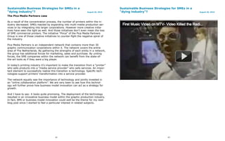 Sustainable Business Strategies for SMEs in a                                         Sustainable Business Strategies for SMEs in a
“dying industry”?                                                  August 26, 2010    “dying industry”?                               August 26, 2010

The Pica Media Partners case

As a result of the concentration process, the number of printers within the in-
dustry decreased. SMEs reacted by expanding into multi-media production ser-
vices or by integrating into larger corporations. However more creative initia-
tives have seen the light as well. And those initiatives don’t even mean the loss
of SME commercial printers. The initiative “Pinca” of the Pica Media Partners
Group is one of those creative initiatives to counter-fight the negative spiral of
the industry.

Pica Media Partners is an independent network that contains more than 30
graphic communication corporations within it. The network covers the entire
area of The Netherlands. By gathering the strengths of each entity in a network,
the group has additional forces for marketing, sales and purchase. By uniting
forces, the SME companies within the network can benefit from the state-of-
the-art tools as if they were a big player.

In today’s printing industry it’s important to make the transition from a “printer”
who sells products into a “media service provider” who sells services. An impor-
tant element to successfully realize this transition is technology. Specific tech-
nologies support printers’ transformation into a service provider.

The network equally saw the importance of technology and jointly invested in
an “online collaboration platform”. We are very keen to see how this technol-
ogy will further prove how business model innovation can act as a strategy for
growth.

And I have to say: it looks quite promising. The deployment of the technology
resulted in an innovative business model within the graphic production industry.
In fact, BMI or business model innovation could well be the theme for my next
blog post since I started to feel a particular interest in related subjects.




                                        42                                                                         43
 