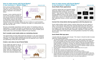 How to make money with Social Media?                                                How to make money with Social Media?
A new business in “global village”?                              October 20, 2010   A new business in “global village”?                                            October 20, 2010

Every young marketer probably                                                       Social Media Photo applications
has met a C-level executive that
made him end up in the same situ-                                                   I came to realize that one important aspect
ation as depicted in the cartoons                                                   about the usage of social media is to share
below.                                                                              photographs with its friends, connections,
                                                                                    peers, … (you name it). What if you could
Anyway, it was a starting point for                                                 provide additional value to this “photo sharing
me to come up with a concept of                                                     experience” in such a way that people actually
how you can generate revenue with                                                   would want to pay for it? Wouldn’t it be better
Social Media. As far as my thinking                                                 than “spending money on social media adver-
is concerned I came to the conclu-                                                  tising”?
sion that social media cannot make
money for you if you consider, deploy and use it solely as a communication          Connect the virtual photo sharing experience with the physical one
channel. To state it very simply: a Facebook fan page or a netlog advert prob-
ably won’t do the trick.                                                            Social media profiles mostly contain a section where the user can upload im-
                                                                                    ages. In this manner users share their real-life experiences with their peers
We see a remarkable resemblance with the “status” of marketing within an            in the virtual domain. If there was an application that could gain access to all
organization. To unleash the power of marketing you cannot reduce them to           the images of the user and offer the user a user-friendly interface to create
channel communication and sales support, just as you cannot simplify social         and consequently order photo books, postcards, calendars or slide show mov-
media solely into a communication channel for your business.                        ies from their social media-assets, one could generate a business from selling
                                                                                    those goods.
Don’t consider social media solely as a marketing channel.
                                                                                    Social Media Web app specs
The opportunities of social media should be explored in a far more extensive
way then as it being a highly targeted communication channel for marketing          I would make the web app open enough. This means it should be able to access
messages. The image below demonstrates why this approach won’t result in            data from multiple platforms:
you generating money with social media.                                             •   The application presents multiple templates to the user: select a photo book template,
                                                                                        select a card template, select a calendar template or select to generate a slide show movie.
                                                                                        At the start templates and slide show movies are rather limited since they are created by
Create a new value on top of Social Media                                               the app developer. The goal is to come up with a business model that encourages people to
                                                                                        supply templates to the platform. If another user selects the uploaded template in order to
If you create new value on top of                                                       make and purchase a photo book, the creator of the template receives a margin on the or-
social media networks, you might                                                        der. Templates are created in such a way that there occurs no resolution problem (since the
create a new market. If you are                                                         platforms mostly resize the uploaded images, I suppose).
                                                                                    •   The user selects a template and consequently selects photos from his social
smart enough to keep your “new                                                      •   media album.
value” open for multiple social net-                                                •   The user gets a preview of the template with his photos.
works, you have a potential 700+                                                    •   The user sees a price for his creation and can order and pay it online.
million euro business ahead of you.                                                 •   The user receives his physical good at home. He can now have a physical photo
                                                                                    •   sharing experience as well. What’s more he can use the social media to “testify” about the
                                                                                        usage of the photo book application. In fact, you can imagine that one takes a picture of its
                                                                                        physical experience (receiving the photo book) and sharing this experience virtually again
                                                                                        (indeed, upload a picture of the photo book to the social media platform!).


                                       44                                                                                           45
 