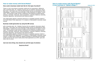 How to make money with Social Media?                                                How to make money with Social Media?
                                                                                    A new business in “global village”?    October 20, 2010
How could a business model look like for this type of product?

There is a lot to say about a business model and its components, difference
with a business plan, etc. Instead of going into an academic discussion about
that topic, I will make use of the Business Model Canvas as developed by Alex
Osterwalder. I believe his canvas provides a valid framework to design “a busi-
ness”. The business model canvas is defined by the following building blocks:
partners, activities, resources, value proposition, customer relations, channels,
customer segments, cost structure and revenue stream.

The image below depicts a thinking exercise on a possible business model of
the Social Media Photo Application. It is based on Osterwalder’s business model
canvas.

Business model generation by using the BM canvas

with a business plan, etc. Instead of going into an academic discussion about
that topic, I will make use of the Business Model Canvas as developed by Alex
Osterwalder. I believe his canvas provides a valid framework to design “a busi-
ness”. The business model canvas is defined by the following building blocks:
partners, activities, resources, value proposition, customer relations, channels,
customer segments, cost structure and revenue stream.
The image below depicts a thinking exercise on a possible business model of
the Social Media Photo Application. It is based on Osterwalder’s business model
canvas. It might prove fruitful for reading purposes to download the business
model canvas for the social media photo book application as a PDF. (yes click
here, this is a link!)


Just one more thing, how should one call this type of solution:

                              Social-to-Print?




                                        46                                                                     47
 