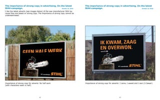 The importance of strong copy in advertising. On the latest                      The importance of strong copy in advertising. On the latest
Stihl-campaign.                                   October 22, 2010               Stihl-campaign.                                   October 22, 2010

I like the latest adverts (see images below) of the saw manufacturer Stihl be-
cause they are based on strong copy. The importance of strong copy cannot be
underestimated.




Importance of strong copy for adverts: No half work                              Importance of strong copy for adverts: I came, I sawed and I won (J.Caesar)
(with characters sawn in half)




                                      52                                                                              53
 