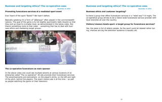 Business and targeting ethics? The co-operative case.                                Business and targeting ethics? The co-operative case.
                                                             November 14, 2010                                                                     November 14, 2010

Promoting funeralcare services at a mediated sport event                             Business ethics and customer targeting?

Ever heard of the sport “Bowls”? We hadn’t before.                                   Is there a group that offers funeralcare services in a “retail way”? It might, The
                                                                                     co-operative group strives to be a nation-wide funeralcare service provider with
Basically speaking it’s a form of “pétanque” often played in the commonwealth        local branches all over the country.
nations. The goal of the game is to roll slightly asymmetric balls (bowls) so that
they end up close to a smaller bowl, as demonstrated in the below video. But         Visitors/viewers bowls sport: a target group for funeralcare services?
there’s something more to that video … something that has to deal with busi-
ness ethics and marketing target groups…                                             Yes, the place is full of elderly people. As the sport could be labeled rather bor
                                                                                     ing, chances are big the television audience is equally old.




The co-operative funeralcare as main sponsor

In the above video one could see multiple adverts at various locations of an
enterprise called “The co-operative”. All ads promote their funeralcare services.
The advertisements are everywhere: on the player’s shirts, on the left and right
of the pitch, behind the players. The event visitors see it all the time – as well
as people watching the game on their television.




                                        62                                                                                    63
 