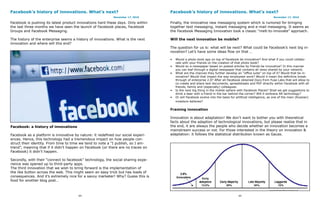 Facebook’s history of innovations. What’s next?                                   Facebook’s history of innovations. What’s next?
                                                           November 17, 2010                                                                                November 17, 2010

Facebook is pushing its latest product innovations hard these days. Only within   Finally, the innovative new messaging system which is rumored for bringing
the last three months we have seen the launch of Facebook places, Facebook        together text messaging, instant messaging and e-mail messaging. It seems as
Groups and Facebook Messaging.                                                    the Facebook Messaging Innovation took a classic “melt-to-innovate” approach.

The history of the enterprise seems a history of innovations. What is the next    Will the next innovation be mobile?
innovation and where will this end?
                                                                                  The question for us is: what will be next? What could be Facebook’s next big in-
                                                                                  novation? Let’s have some ideas flow on that …

                                                                                  •   Would a photo book app on top of Facebook be innovative? And what if you could collabo-
                                                                                      rate with your friends on the creation of that photo book?
                                                                                  •   Would an e-newspaper based on posted articles by friends be innovative? In this manner
                                                                                      you can leaf through a digital newspaper that contains all news shared by your network.
                                                                                  •   What are the chances they further develop an “office suite” on top of it? Would that be in-
                                                                                      novative? Would that impact the way employees work? Would it mean the definitive break-
                                                                                      through of enterprise 2.0? After all Facebook obtained Docs from Fuse Labs that will allow to
                                                                                      co-create and share text documents, spreadsheets and PDF directly within Facebook with all
                                                                                      friends, family and (especially) colleagues.
                                                                                  •   Is the next big thing in the mobile sphere with Facebook Places? Shall we get suggestions to
                                                                                      drink a beer with a friend in the bar behind the corner? Will it embrace AR technology?
                                                                                  •   Or will Facebook evolve into the basis for artificial intelligence, as one of the main (Russian)
                                                                                      investors believes?

                                                                                  Framing innovation

                                                                                  Innovation is about adaptation! We don’t want to bother you with theoretical
                                                                                  facts about the adaption of technological innovations, but please realize that in
Facebook: a history of innovations                                                the end, it are always the people who decide whether an innovation becomes a
                                                                                  mainstream success or not. For those interested in the theory on innovation &
Facebook as a platform is innovative by nature: it redefined our social experi-   adaptation: it follows the statistical distribution known as Gauss.
ences. Hence, this technology had a tremendous impact on how people con-
struct their identity. From time to time we tend to note a “I publish, so I am-
trend”, meaning that if it didn’t happen on Facebook (or there are no traces on
Facebook) it didn’t happen.

Secondly, with their “connect to facebook” technology, the social sharing expe-
rience was opened up to third-party apps.
The third innovation that we wish to bring forward is the implementation of
the like button across the web. This might seem an easy trick but has loads of
consequences. And it’s extremely nice for a savvy marketer! Why? Guess this is
food for another blog post…



                                       64                                                                                          65
 