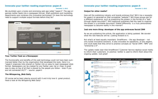 Innovate your twitter reading experience: paper.li                                 Innovate your twitter reading experience: paper.li
                                                            December 2, 2010                                                                     December 2, 2010

We stumbled upon a lovely and promising web app called “paper.li”. The app or-     Output for other media?
ganizes twitter feeds into a newspaper-format. Shall publishers and marketing
departments soon embrace this innovative technology? Or does the technology        How will the publishing industry and brands embrace this? Will it be a necessity
need to support multiple output formats before they do?                            for paper.li to generate an iPad compatible “website”? Will those groups ask for
                                                                                   a different experience, such as presenting the stream in the format of a “leaf-
                                                                                   through digital document”? Will traditional publishers feel the need to organize
                                                                                   the stream in a printable document? Stated differently: is a truly personalized
                                                                                   newspaper to become reality in this manner?

                                                                                   Just one more thing: developer of the app embraces Social CRM

                                                                                   As we are publishing this article, the application is being updated. We wonder
                                                                                   what the new features will be. Looking forward to it.

                                                                                   But what’s at least equally important: SmallRivers – the app developer – not
                                                                                   only builds innovative solutions. It also innovates its operations. In this respect,
                                                                                   one could state that they strive to practice concepts as “Social CRM”, “BMI” and
                                                                                   “enterprise 2.0″.

                                                                                   The update made clear that SmallRivers’ Customer Service deploys social media
                                                                                   to inform their customers. In practice: twitter is used to inform them about the
                                                                                   ongoing update. Just great!
Your Twitter Feed as a Newspaper

The functionality and benefits of this web technology could not have been sum-
marized better than by the organization that developed the tools. Here it is:
“paper.li organizes links shared on Twitter into an easy to read newspaper-style
format. Newspapers can be created for any Twitter user, list or #tag. A great
way to stay on top of all that is shared by the people you follow – even if you
are not connected 24/7!” – source: paper.li

The Whispering_Web Daily

Of course we’ve been playing around with it and truly love it: great product.
Have a look at the Whispering Web Daily!




                                       66                                                                                   67
 