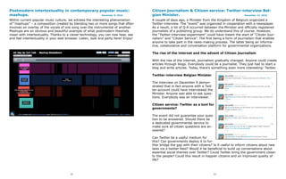 Postmodern intertextuality in contemporary popular music:                           Citizen journalism & Citizen service: Twitter-interview Bel-
mashups.                                    December 9, 2010                        gian Minister.                                 December 13, 2010

Within current popular music culture, we witness the interesting phenomenon         A couple of days ago, a Minister from the Kingdom of Belgium organized a
of “mashups” – a composition created by blending two or more songs that often       Twitter-interview. The “event” was organized in cooperation with a newspaper.
involves an overlay of the vocals of one song over the instrumental of another.     As a result, a lot of Q-A occurred between the Minister and officially registered
Mashups are an obvious and beautiful example of what postmodern theorists           journalists of a publishing group. We do understand this of course. However,
mean with intertextuality. Thanks to a clever technology, you can now hear, see     the “Twitter-interview-experiment” could have meant the start of “Citizen Jour-
and feel intertextuality in your web browser. Listen, look and party here! Enjoy!   nalism” and “Citizen Service”. The first being a form of journalism that enables
                                                                                    anyone to take part in the news-making process. The latter being an informa-
                                                                                    tive, collaborative and conversation platform for governmental organizations.

                                                                                    The rise of the internet and the advent of Citizen journalism

                                                                                    With the rise of the internet, journalism gradually changed. Anyone could create
                                                                                    articles through blogs. Everybody could be a journalist. They just had to start a
                                                                                    blog and write articles. Today, there’s something even more interesting: Twitter.

                                                                                    Twitter-interview Belgian Minister

                                                                                    The interview on December 9 demon-
                                                                                    strated that in fact anyone with a Twit-
                                                                                    ter-account could have interviewed the
                                                                                    Minister. Anyone was able to ask ques-
                                                                                    tions. Everybody was an interviewer.

                                                                                    Citizen service: Twitter as a tool for
                                                                                    governments?

                                                                                    The event did not guarantee your ques-
                                                                                    tion to be answered. Should there be
                                                                                    a dedicated governmental service to
                                                                                    make sure all citizen questions are an-
                                                                                    swered?

                                                                                    Can Twitter be a useful medium for
                                                                                    this? Can governments deploy it to fur-
                                                                                    ther bridge the gap with their citizens? Is it useful to inform citizens about new
                                                                                    laws via a twitter feed? Would it be beneficial to build up conversations about
                                                                                    essential social themes over Twitter? Could Twitter bring the government closer
                                                                                    to the people? Could this result in happier citizens and an improved quality of
                                                                                    life?



                                       72                                                                                      73
 