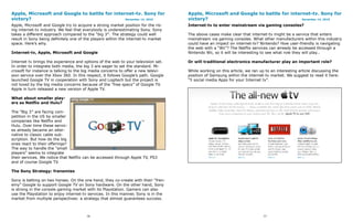 Apple, Microsoft and Google to battle for internet-tv. Sony for                     Apple, Microsoft and Google to battle for internet-tv. Sony for
victory?                                       December 14, 2010                    victory?                                       December 14, 2010

Apple, Microsoft and Google try to acquire a strong market position for the ris-    Internet-tv to enter mainstream via gaming consoles?
ing internet-tv industry. We feel that everybody is underestimating Sony. Sony
takes a different approach compared to the “big 3″. The strategy could well         The above cases make clear that internet-tv might be a service that enters
result in Sony being definitely one of the players within the internet-tv market    mainstream via gaming consoles. What other manufacturers within this industry
space. Here’s why.                                                                  could have an impact on internet-tv? Nintendo? How user-friendly is navigating
                                                                                    the web with a “Wii”? The Netflix services can already be accessed through a
Internet-tv, Apple, Microsoft and Google                                            Nintendo Wii, so it will be interesting to see what role they will play…

Internet tv brings the experience and options of the web to your television set.    Or will traditional electronics manufacturer play an important role?
In order to integrate both media, the big 3 are eager to set the standard. Mi-
crosoft for instance is talking to the big media concerns to offer a new televi-    While working on this article, we ran up to an interesting article discussing the
sion service over the Xbox 360. In this respect, it follows Google’s path. Google   position of Samsung within the internet-tv market. We suggest to read it here:
launched Google TV in cooperation with Sony and Logitech but the project is         “5 social media Apps for your Internet tv”.
not loved by the big media concerns because of the “free specs” of Google TV.
Apple in turn released a new version of Apple TV.

What about smaller play-
ers as Netflix and Hulu?

The “Big 3″ are facing com-
petition in the US by smaller
companies like Netflix and
Hulu. Over time these servic-
es already became an alter-
native to classic cable sub-
scription. But how do the big
ones react to their offerings?
The way to handle the “small
players” seems to integrate
their services. We notice that Netflix can be accessed through Apple TV, PS3
and of course Google TV.

The Sony Strategy: frenemies

Sony is betting on two horses. On the one hand, they co-create with their “fren-
emy” Google to support Google TV on Sony hardware. On the other hand, Sony
is strong in the console gaming market with its Playstation. Gamers can also
use the Playstation to enjoy internet-tv services. In this manner, Sony is in the
market from multiple perspectives: a strategy that almost guarantees success.



                                        76                                                                                  77
 