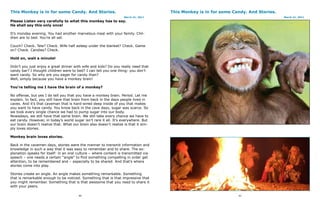 This Monkey is in for some Candy. And Stories.                                        This Monkey is in for some Candy. And Stories.
                                                                    March 21, 2011                                                     March 21, 2011
Please Listen very carefully to what this monkey has to say.
He shall say this only once!

It’s monday evening. You had another marvelous meal with your family. Chil-
dren are to bed. You’re all set.

Couch? Check. Tele? Check. Wife half asleep under the blanket? Check. Game
on? Check. Candies? Check.

Hold on, wait a minute!

Didn’t you just enjoy a great dinner with wife and kids? Do you really need that
candy bar? I thought children were to bed? I can tell you one thing: you don’t
want candy. So why are you eager for candy than?
Well, simply because you have a monkey brain!

You’re telling me I have the brain of a monkey?

No offense, but yes I do tell you that you have a monkey brain. Period. Let me
explain. In fact, you still have that brain from back in the days people lived in
caves. And it’s that caveman that is hard-wired deep inside of you that makes
you want to have candy. You know back in the cave days, sugar was scarce. So
we took every single chance we had to pump sugar into our body.
Nowadays, we still have that same brain. We still take every chance we have to
eat candy. However, in today’s world sugar isn’t rare it all. It’s everywhere. But
our brain doesn’t realize that. What our brain also doesn’t realize is that it sim-
ply loves stories.

Monkey brain loves stories.

Back in the cavemen days, stories were the manner to transmit information and
knowledge in such a way that it was easy to remember and to share. The ex-
planation speaks for itself: in an oral culture – where content is transmitted via
speech – one needs a certain “angle” to find something compelling in order get
attention, to be remembered and – especially to be shared. And that’s where
stories come into play.

Stories create an angle. An angle makes something remarkable. Something
that is remarkable enough to be noticed. Something that is that impressive that
you might remember. Something that is that awesome that you need to share it
with your peers.

                                         90                                                                        91
 