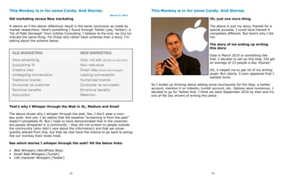 This Monkey is in for some Candy. And Stories.                                      This Monkey is in for some Candy. And Stories.
                                                                  March 21, 2011
Old marketing versus New marketing                                                                                        Oh, just one more thing.

It seems as if the above reflections result in the same conclusion as made by                                             The above is just my story, framed for a
market researchers. Here’s something I found through Twitter (yes, Twitter): a                                            special purpose. I could have framed it
“bit of Polle Demaagt” from InSites Consulting. I believe at the end, we (try to)                                         completely different. But here’s why I did
indicate the same thing. For those who rather have schemes than a story, I’m                                              not.
talking about the scheme below.
                                                                                                                          The story of me ending up writing
                                                                                                                          this story

                                                                                                                          Date is March 2010 or something like
                                                                                                                          that. I decided to set-up this blog. Did get
                                                                                                                          an average of 23 people a day. Hooray!

                                                                                                                          OK, it helped me to get rid of my writing
                                                                                                                          anger. But clearly, it soon appeared that I
                                                                                                                          wanted more.

                                                                                    So I ended up thinking about adding some touchpoints for the blog: a twitter
                                                                                    account, mention it on linkedin, tumblr account, etc. Options were numerous. I
                                                                                    decided to go for Twitter first. I think we were September 2010 by then and it’s
                                                                                    one of the key drivers of writing this piece.


That’s why I Whisper through the Web in XL, Medium and Small

The above shows why I whisper through the web. Yes, I don’t wear a mon-
key suite. And yes, I do realize that the baseline “screaming is from the past”
doesn’t completely fit. But I hope to have demonstrated that in the cavemen
era people whispered in a community – they did not scream to people outside
the community (who didn’t care about the information) and that we conse-
quently altered from this, but that we now have the chance to go back to acting
like our monkey brain loves most.

See which stories I whisper through the web? Hit the below links:

• Web Whispers (WordPress Blog)
• Small Web Whispers (Tumblr)
• 140 character Whispers (Twitter)




                                        94                                                                                 95
 