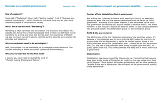 Business as a societal phenomenon                                    February 23, 2010   Globalization’s impact on government stability.                     February 23, 2010




Say whaaaaaaat?                                                                          Foreign affairs destabilizes Dutch government

Some call it “Marketing”, others call it “getting market”. I call it “Business as a      Not so long ago, I planned to have a quiet evening in front of my television.
societal phenomenon” – which transforms the same thing into an even more                 Everything went fine until the evening news announced the fall of the Dutch
interesting aspect of contemporary society.                                              government. Not being dutch myself however, I was astonished by the story.
                                                                                         The government fell because of a dispute related to external affairs. This made
Why I don’t use the word “Marketing”?                                                    me think. It was not just a dispute on external affairs. It was a dispute between
                                                                                         two groups of people: the globalization group vs. the localization group.
Marketing is often narrowed into the creation of a brochure, the creation of a
website, etc. Since this is what most people think of when you tell them you do          NATO & the war on terror
marketing for a living and since this shrinks down the importance of Market-
ing way too much, we don’t want to use that word to describe our everyday-life           The NATO is one of the first “globalized institutions” the world has known. It’s
activities and reflections.                                                              because of the globalized war on terror that the NATO asked for the Dutch to
                                                                                         prolong their stay at Afghanistan to battle the taliban regime. Some of the
Why do marketers need to be sociologists?                                                dutch politicians are on the “globalization side” ; others are on the “localization
                                                                                         side”. So, one part of the politicians were willing to agree upon the NATO re-
Well, quite simple: it’s the marketers job to interpret human behaviour. This            quest, others were not. This conflict seemed that deep that it meant the end of
includes analyzing it within the correct contextual environment(s).                      a government.

Why do you hear this for the first time?                                                 Globalization

I assume you never read or studied the work of                                           Globalization has always meant the following to me: “something that happens
“Theodor Ludwig Wiesengrund Adorno”.                                                     deep down in the jungle of Congo has an impact on the way people drive their
                                                                                         car in Belgium”. Since today I will explain globalization with an other sentence:
                                                                                         “a battle in the war in Afghanistan has an impact on the government’s stability
                                                                                         of the Netherlands”.




                                          6                                                                                       7
 