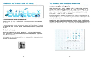 This Monkey is in for some Candy. And Stories.                                        This Monkey is in for some Candy. And Stories.
                                                                    March 21, 2011                                                                          March 21, 2011
                                                                                      @rafstevens, my Storytelling teacher

                                                                                      I was intrigued by Raf’s project “The New Trade”, a crowd-funded and crowd-
                                                                                      sourced book on Storytelling for business. So I asked Raf: “how does the col-
                                                                                      laboration process work?”. Raf kindly replied me “why not have a phone call
                                                                                      about that” and provided his phone number. I promised to call him the day
                                                                                      after. I didn’t. It slept my mind. My apologies.

                                                                                      However, I decided to take this “social error” (not calling as promised) into an
                                                                                      advantage. After all it gave me the time to get more details and insights on the
                                                                                      entire storytelling thing.
Twitter as a home-cooked private teacher
                                                                                      I used Twitter (and @rafstevens in particular) to obtain an MBA in storytelling.
There you are. You have a twitter name. Congratulations! Now what? What to            With Raf’s expressions and links to other world-class storytellers I started to re-
do with it?                                                                           alize what it’s all about. Or at least, I believe I do. I wonder if Raf thinks so too.

I decided to consider Twitter as my private teacher as I figured a lot of interest-
ing people had to be active on Twitter: MBA professors, Industry Thought Lead-
ers, etc.

Twitter is full of crap

Setting up an attempt like crafting Twitter into a first-class MBA professor is
hard. Quite frankly, I’ve unfollowed loads of people that I followed at the start
of my Twitter experience.

But one guy has been there almost from the very start. And I’ll probably never
unfollow him: @rafstevens.




                                        96                                                                                      97
 