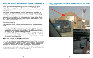 Who’s ever going to tag this QR code anyway? On AXA Bank’s                            Who’s ever going to tag this QR code anyway? On AXA Bank’s
outdoor ad.                                     March 22, 2011                        outdoor ad.                                     March 22, 2011

During one of my many escapades on the road, I came across the advert
above. The ad is to promote a beneficial “renovation loan” and the offer is only
valid until the end of 2011. So you’d better renovate your home this year to get
the deal, right?

Don’t bother answering the above question. I have different issues with the
ad. I believe the ad demonstrates that many marketers still don’t understand
technology from a consumer mindset. I also believe that the usage of the QR
code in the ad was solely driven on the fact that earlier that year a competitor
launched a campaign in which the QR code was given a rather central position.
So the ad clearly demonstrates “old-school competitor based marketing”. But
let’s start by briefly describing the ad.

Description of the ad

The large format printed advert is clearly divided into two separate yet linked
parts.

• Right frame: the right frame contains the advertising copy and the logo of
  the company. The copy states “Axa proclaims 2011 as year of renovation”.
  People should link renovation with renovating a house and a special renova-
  tion loaning. So far so good, I managed to get that.
• Left frame: the left frame is an image. It seems as it depicts the act of tear-
  ing down your house’s wallpaper and running into a hidden QR code behind
  it. I didn’t see wallpaper in the left frame while driving by. But I did notice a
  big QR code – hence the picture.

Who’s ever going to tag this QR code anyway?

First of all: do most consumers already know about QR codes? Shall they realize
it? Or do you only want to address the “geeks” to renovate their house in 2011?
I can tell you one thing: geeks are often not that into “DIY stuff”. Maybe you’re
addressing the wrong target group with your renovation loan promotions?
Second, assume consumers are completely into QR codes already, how on earth
can you tag this code while driving by at 90 km / hour? It’s already hard to take
a picture of it. Let alone tag it with your mobile phone.




                                         98                                                                         99
 