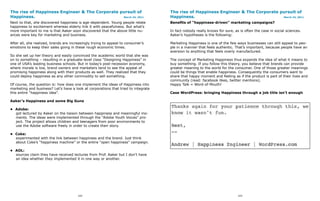 The rise of Happiness Engineer & The Corporate pursuit of                           The rise of Happiness Engineer & The Corporate pursuit of
Happiness.                                      March 24, 2011                      Happiness.                                      March 24, 2011

Next to that, she discovered happiness is age-dependent. Young people relate        Benefits of “happiness-driven” marketing campaigns?
happiness to excitement whereas elderly link it with peacefulness. But what’s
more important to me is that Aaker soon discovered that the above little nu-        In fact nobody really knows for sure, as is often the case in social sciences.
ances were key for marketing and business.                                          Aaker’s hypotheses is the following:

After all, she realized, brands are increasingly trying to appeal to consumer’s     Marketing Happiness is one of the few ways businesses can still appeal to peo-
emotions to keep their sales going in these rough economic times.                   ple in a manner that feels authentic. That’s important, because people have an
                                                                                    aversion to anything that feels overly manufactured.
So she set up her theory and easily convinced the academic world that she was
on to something – resulting in a graduate-level class “Designing Happiness” in      The concept of Marketing Happiness thus expands the idea of what it means to
one of USA’s leading business schools. But in today’s post-recession economy,       buy something. If you follow this theory, you believe that brands can provide
where morale is low, brand owners and marketers tend to see the appeal of           greater meaning to the world for the consumer. One of those greater meanings
promising happiness along with their products as well. They realized that they      could be things that enable happiness. Consequently the consumers want to
could deploy happiness as any other commodity to sell something.                    share that happy moment and feeling as if the product is part of their lives and
                                                                                    community (read: facebook likes, twitter mentions).
Of course, the question is: how does one implement the ideas of Happiness into      Happy Talk = Word-of-Mouth!
marketing and business? Let’s have a look at corporations that tried to integrate
this entire “happiness idea”.                                                       Case WordPress: bringing Happiness through a job title isn’t enough

Aaker’s Happiness and some Big Guns

• Adobe:
  got lectured by Aaker on the liaison between happiness and meaningful mo-
  ments. The ideas were implemented through the “Adobe Youth Voices” pro-
  ject. The project allows children and teenagers from poor environments to
  use the Adobe software freely in order to create their story.

• Coke:
  experimented with the link between happiness and the brand. Just think
  about Coke’s “happiness machine” or the entire “open happiness” campaign.

• AOL:
  sources claim they have received lectures from Prof. Aaker but I don’t have
  an idea whether they implemented it in one way or another.




                                        102                                                                                 103
 