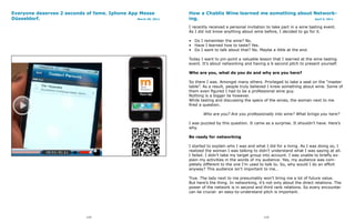 Everyone deserves 2 seconds of fame. Iphone App Messe           How a Chablis Wine learned me something about Network-
Düsseldorf.                                    March 30, 2011   ing.                                          April 5, 2011


                                                                I recently received a personal invitation to take part in a wine tasting event.
                                                                As I did not know anything about wine before, I decided to go for it.

                                                                • Do I remember the wine? No.
                                                                • Have I learned how to taste? Yes.
                                                                • Do I want to talk about that? No. Maybe a little at the end.

                                                                Today I want to pin-point a valuable lesson that I learned at the wine tasting
                                                                event. It’s about networking and having a 6 second pitch to present yourself.

                                                                Who are you, what do you do and why are you here?

                                                                So there I was. Amongst many others. Privileged to take a seat on the “master
                                                                table”. As a result, people truly believed I knew something about wine. Some of
                                                                them even figured I had to be a professional wine guy.
                                                                Nothing is a bigger lie however.
                                                                While tasting and discussing the specs of the wines, the woman next to me
                                                                fired a question.

                                                                       Who are you? Are you professionally into wine? What brings you here?

                                                                I was puzzled by this question. It came as a surprise. It shouldn’t have. Here’s
                                                                why.

                                                                Be ready for networking

                                                                I started to explain who I was and what I did for a living. As I was doing so, I
                                                                realized the woman I was talking to didn’t understand what I was saying at all.
                                                                I failed. I didn’t take my target group into account. I was unable to briefly ex-
                                                                plain my activities in the words of my audience. Yes, my audience was com-
                                                                pletely different to the one I’m used to talk to. So, why would I do an effort
                                                                anyway? This audience isn’t important to me…

                                                                True. The lady next to me presumably won’t bring me a lot of future value.
                                                                But here’s the thing. In networking, it’s not only about the direct relations. The
                                                                power of the network is in second and third rank relations. So every encounter
                                                                can be crucial: an easy-to-understand pitch is important.




                              114                                                                       115
 