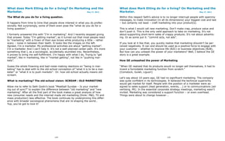 What does Mark Etting do for a living? On Marketing and the                           What does Mark Etting do for a living? On Marketing and the
Marketer.                                        May 17, 2011                         Marketer.                                        May 17, 2011


The What do you do for a living question.                                             Within this respect Seth’s advice is to no longer interrupt people with spammy
                                                                                      messages, to make innovation (in all its dimensions) your biggest cost and last
It happens from time to time that people show interest in what you do profes-         – but certainly not least – craft marketing into your product(s).
sionally. Not surprisingly, some of them even pose the “what do you do for a
living question”.                                                                     This is what I would call new marketing. Don’t make crap, produce value and
                                                                                      don’t push it. This is the only valid approach to take on marketing. It’s not
I formerly answered this with “I’m in marketing”. And I recently stopped giving       about supporting short-term sales of crappy products. It’s not about advertis-
that answer. Today “I’m getting market”, as it turned out that most people react      ing. Or as some put it: “commit acts, not ads”.
to “marketing” with a frown of their eye brows while producing a little – rather
scary – noise in between their teeth. It looks like the images on the left.           If you look at it like that, you quickly realize that marketing shouldn’t be per-
Agreed, I’m a marketer. My professional activities are about “getting market”.        ceived negatively. It can and should be used as a positive force to engage with
I’m a marketer. And I can’t help it. It’s not a well-planned career path. It’s more   your customer – whether to improve life (B2C) or business objectives (B2B).
something that I, as a sociologist, accidentally stumbled into. Nevertheless,         But how can you unleash the power of your marketers? Well, I believe the GE
it proves to bring me self-fulfillment. I’m happy with what I do, Trying to “get      story is a great example.
market”, like in marketing, like in “market getting”, not like in “pushing mar-
kets”.                                                                                How GE unleashed the power of Marketing

Guess the whole frowning and bad-noise-making reactions on “being in mar-             “When GE realized that its products would no longer sell themselves, it had to
keting” has to deal with to the old-school conception of “what it is to be a mar-     invent a formidable marketing function from scratch.”
keter” or “what it is to push markets”. Or: how old-school actually means old-        (Comstock, Gulati, Liguori)
scream.
                                                                                      Let’s say about 10 years ago, GE had no significant marketing. The company
What is marketing? The old-school vision: SCREAM : OLD MARKETING                      was quite confident in its technologies. It believed the technical superiority
                                                                                      would get market for itself. People with the position of a marketer were as-
Allow me to refer to Seth Godin’s book “Meatball Sundae – Is your market-             signed to sales support (lead generation, events, …) or to communications (ad-
ing out of sync?” to explain the difference between “old marketing” and “new          vertising, PR). In the essential corporate strategy meetings, marketing wasn’t
marketing”. After all the first part of the book makes a great analysis of how        invited. Marketing was considered a support function – or even overhead.
new consumer needs and the internet made old marketing (think: P&G, TV and            Things were about to change however …
mass production) less effective. The book continues by underpinning this differ-
ence with broader sociological phenomena that are re-shaping the world…
Yup, you’ve got to love it!




                                        124                                                                                   125
 