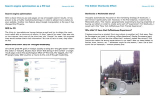 Search engine optimization as a PR tool                           February 24, 2010   The Kölner Starbucks Effect                                        February 25, 2010




Search engine optimization                                                            Starbucks: a McDonalds story?

SEO is about tricks to put web pages on top of Google’s search results. It has        Thoughts automatically focussed on the marketing strategy of Starbucks. I
proven to be a fruitful marketing technique in order to attract more visitors to      don’t know it particularly well. However, in the first instance, it seems like a
your website. Another nice feature about Google manipulation is the way it has        McDonalds story. This means: geographically expanding by buying properties or
changed the PR game.                                                                  buying out others in order to create some sort of “experience”. For Starbucks, I
                                                                                      would call it the “New York Coffeehouse from Friends Experience”.
SEO for PR
                                                                                      Why didn’t I have that Coffeehouse Experience?
The thing is: journalists are human beings as well and try to obtain the maxi-
mum result with a minimum of efforts. In their “search for news” they also rely       I believe exporting a product from one culture to another isn’t that easy. May-
on the internet. And most of the time they just “Google” for news. You suppose        be Europeans are used to drinking coffee elsewhere? Maybe Europeans want
they would double-check that information. But due to lack in time, they often         better coffee (I did not like the coffee that I ordered, tasted like carton)? Did
do not.                                                                               Starbucks create the wrong expectations in my head? Was my view biased by
                                                                                      Rachel, Ross, Monica, etc. ? Whatever might be the reason, I won’t be a Star-
Means-end-chain: SEO for Thought-leadership                                           bucks fan on facebook – millions already are!

One of the great PR goals in today’s society is being the “thought leader” within
the sector or industry. Studies have shown that being on the number 1 Google
result page evokes the psychological effect of “the best, the biggest, etc.” For
PR people today SEO could be a means to the end of thought-leadership.




                                       10                                                                                     11
 