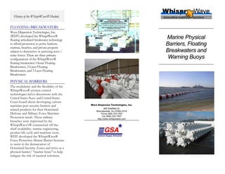 History of the WhisprWave® Module.

FLOATING BREAKWATERS
Wave Dispersion Technologies, Inc.
(WDT) developed the WhisprWave®
floating articulated breakwater technology
                                                                                  Marine Physical
to afford protection to ports, harbors,                                           Barriers, Floating
marinas, beaches, and private property
subject to destructive or annoying wave /                                         Breakwaters and
wake forces. There are three primary
configurations of the WhisprWave®                                                  Warning Buoys
floating breakwater: Ocean Floating
Breakwaters, 2-Layer Floating
Breakwaters, and 3 Layer Floating
Breakwaters.

PHYSICAL BARRIERS
The modularity and the flexibility of the
WhisprWave® erosion control
technologies led to discussions with the
United States Navy and United States
Coast Guard about developing various
maritime port security barriers and          Wave Dispersion Technologies, Inc.

related products for their Homeland                   269 Sheffield St.
                                                 Mountainside, NJ 07092-2318
Defense and Military Force Maritime                  Phone (908) 233-7503
Protection needs. These military                      Fax (908) 233-7507
                                                  http://www.whisprwave.com
branches were impressed by the
WhisprWave's® commercial off-the-
shelf availability, marine engineering,
product life cycle and maritime roots.
WDT developed the WhisprWave®
Force Protection Marine Barrier Systems
to assist in the demarcation of
Homeland Security Zones and serve as a
physical barrier/ "marine fence" to help
mitigate the risk of nautical terrorism.
 