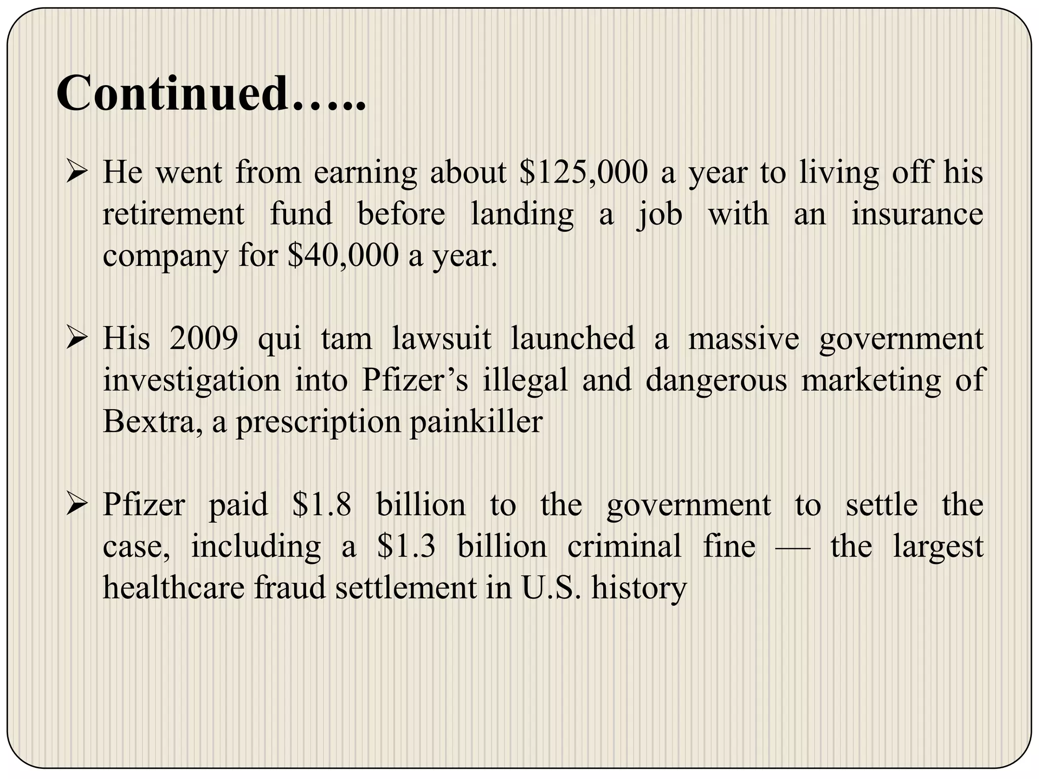 Continued…..
 He went from earning about $125,000 a year to living off his
retirement fund before landing a job with an insurance
company for $40,000 a year.
 His 2009 qui tam lawsuit launched a massive government
investigation into Pfizer’s illegal and dangerous marketing of
Bextra, a prescription painkiller
 Pfizer paid $1.8 billion to the government to settle the
case, including a $1.3 billion criminal fine — the largest
healthcare fraud settlement in U.S. history

 