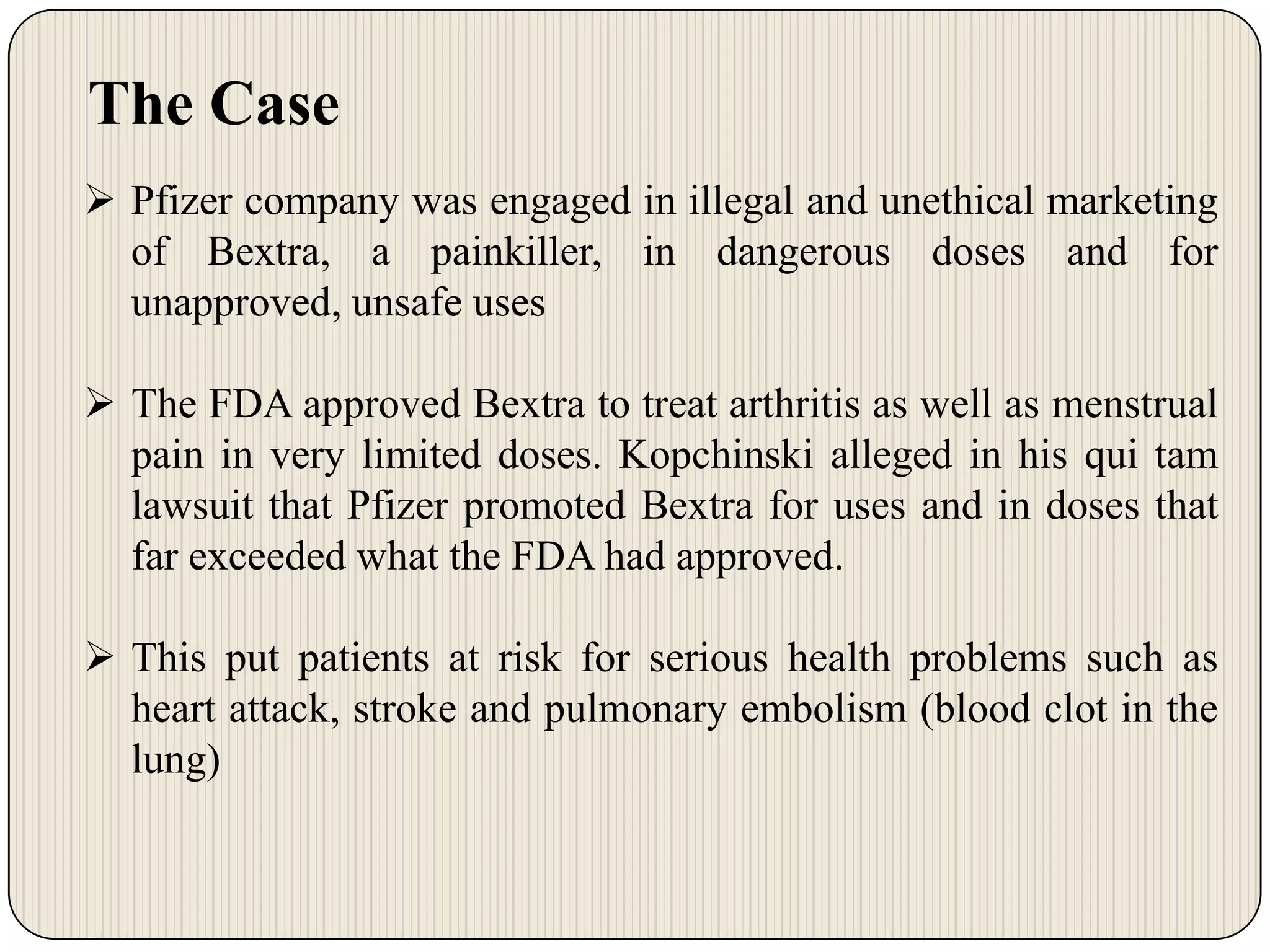 The Case
 Pfizer company was engaged in illegal and unethical marketing
of Bextra, a painkiller, in dangerous doses and for
unapproved, unsafe uses
 The FDA approved Bextra to treat arthritis as well as menstrual
pain in very limited doses. Kopchinski alleged in his qui tam
lawsuit that Pfizer promoted Bextra for uses and in doses that
far exceeded what the FDA had approved.
 This put patients at risk for serious health problems such as
heart attack, stroke and pulmonary embolism (blood clot in the
lung)

 