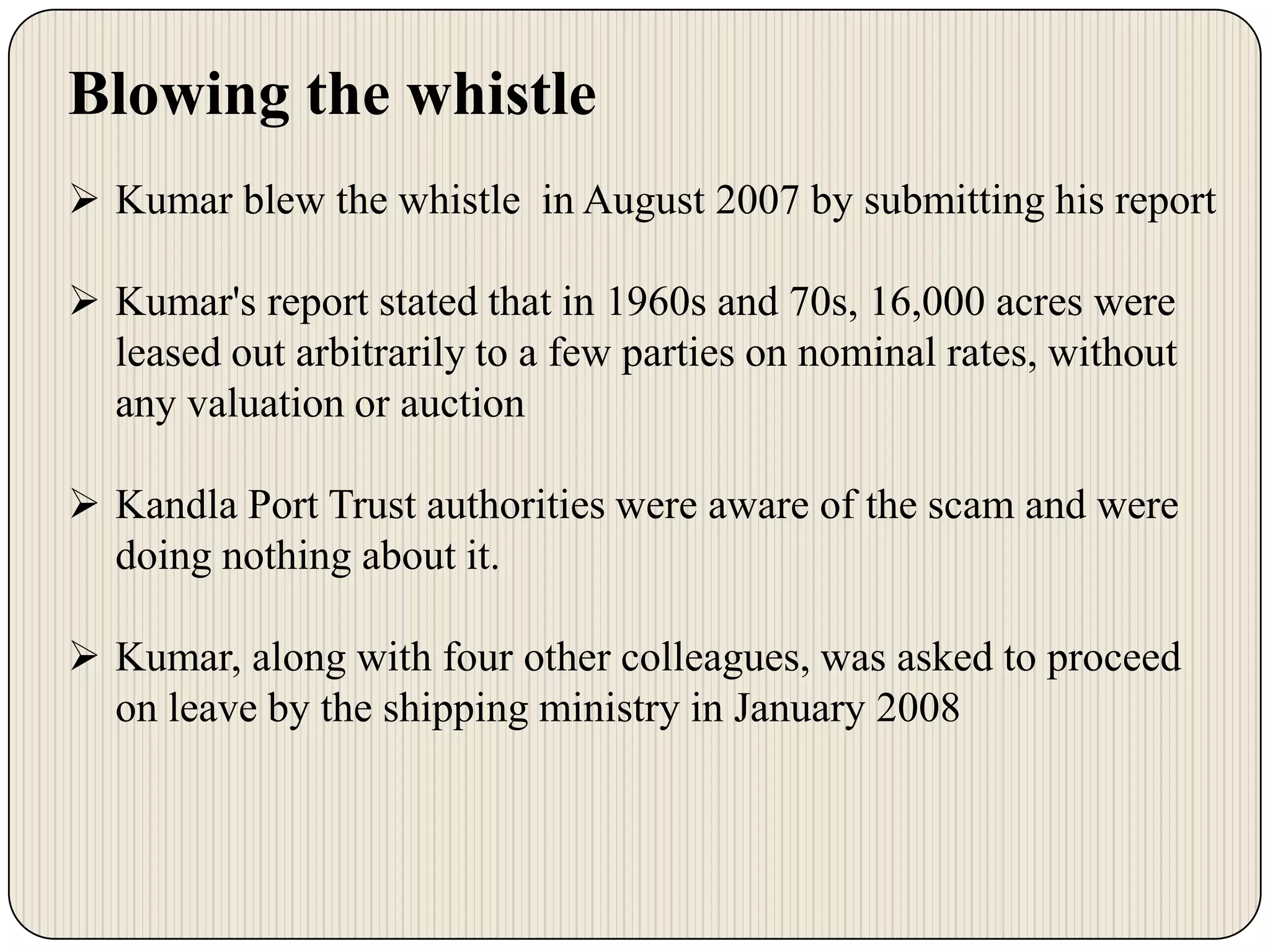 Blowing the whistle
 Kumar blew the whistle in August 2007 by submitting his report
 Kumar's report stated that in 1960s and 70s, 16,000 acres were
leased out arbitrarily to a few parties on nominal rates, without
any valuation or auction
 Kandla Port Trust authorities were aware of the scam and were
doing nothing about it.
 Kumar, along with four other colleagues, was asked to proceed
on leave by the shipping ministry in January 2008

 
