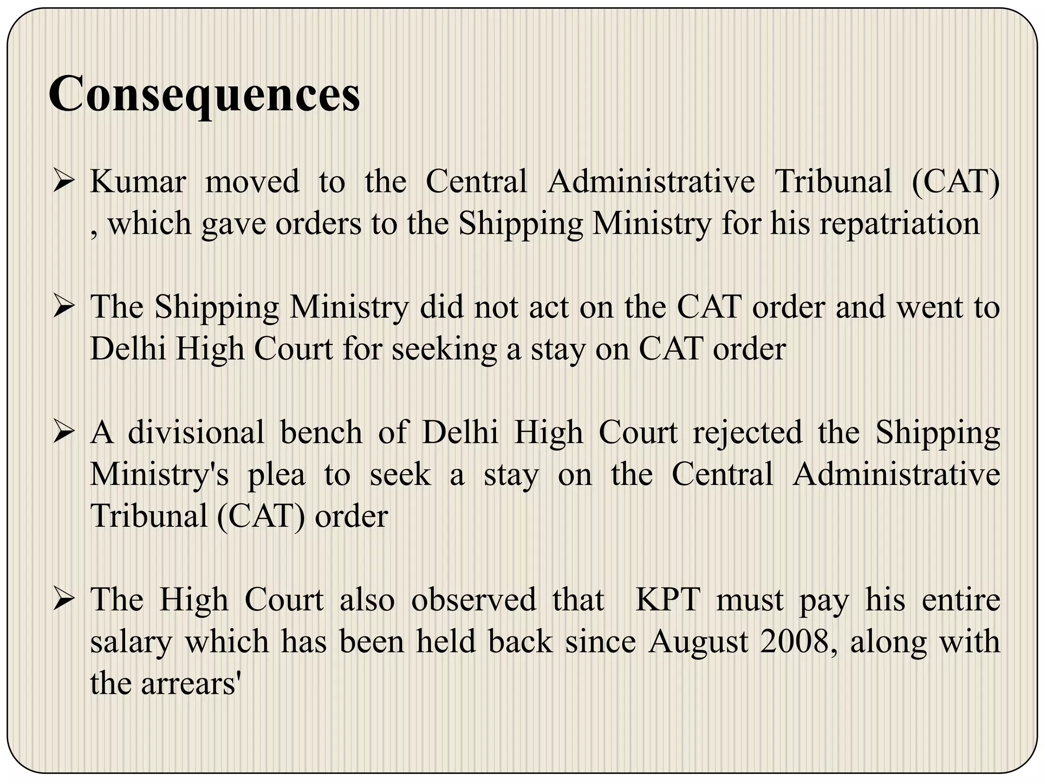 Consequences
 Kumar moved to the Central Administrative Tribunal (CAT)
, which gave orders to the Shipping Ministry for his repatriation

 The Shipping Ministry did not act on the CAT order and went to
Delhi High Court for seeking a stay on CAT order
 A divisional bench of Delhi High Court rejected the Shipping
Ministry's plea to seek a stay on the Central Administrative
Tribunal (CAT) order
 The High Court also observed that KPT must pay his entire
salary which has been held back since August 2008, along with
the arrears'

 