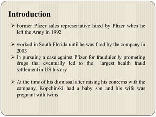 Introduction
 Former Pfizer sales representative hired by Pfizer when he
left the Army in 1992
 worked in South Florida until he was fired by the company in
2003
 In pursuing a case against Pfizer for fraudulently promoting
drugs that eventually led to the largest health fraud
settlement in US history
 At the time of his dismissal after raising his concerns with the
company, Kopchinski had a baby son and his wife was
pregnant with twins

 