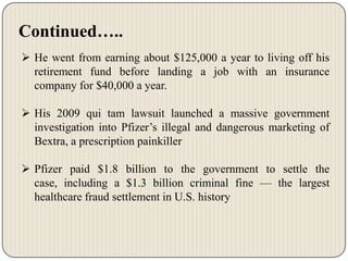 Continued…..
 He went from earning about $125,000 a year to living off his
retirement fund before landing a job with an insurance
company for $40,000 a year.
 His 2009 qui tam lawsuit launched a massive government
investigation into Pfizer’s illegal and dangerous marketing of
Bextra, a prescription painkiller
 Pfizer paid $1.8 billion to the government to settle the
case, including a $1.3 billion criminal fine — the largest
healthcare fraud settlement in U.S. history

 