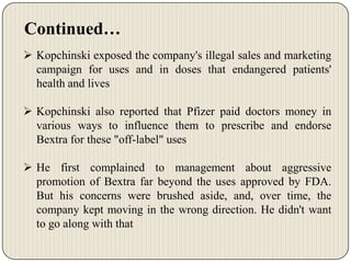 Continued…
 Kopchinski exposed the company's illegal sales and marketing
campaign for uses and in doses that endangered patients'
health and lives
 Kopchinski also reported that Pfizer paid doctors money in
various ways to influence them to prescribe and endorse
Bextra for these "off-label" uses
 He first complained to management about aggressive
promotion of Bextra far beyond the uses approved by FDA.
But his concerns were brushed aside, and, over time, the
company kept moving in the wrong direction. He didn't want
to go along with that

 